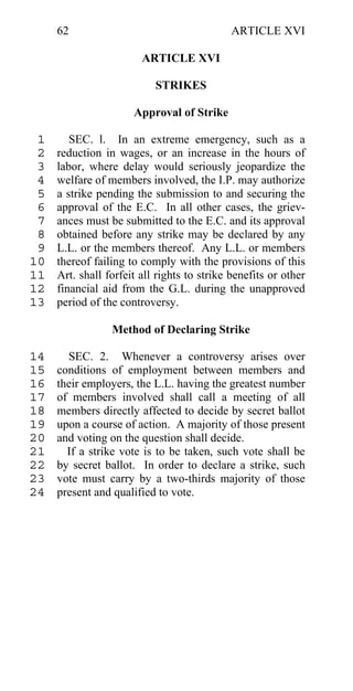 62                                      ARTICLE XVI

                        ARTICLE XVI

                           STRIKES

                      Approval of Strike

 1      SEC. l. In an extreme emergency, such as a
 2   reduction in wages, or an increase in the hours of
 3   labor, where delay would seriously jeopardize the
 4   welfare of members involved, the I.P. may authorize
 5   a strike pending the submission to and securing the
 6   approval of the E.C. In all other cases, the griev-
 7   ances must be submitted to the E.C. and its approval
 8   obtained before any strike may be declared by any
 9   L.L. or the members thereof. Any L.L. or members
10   thereof failing to comply with the provisions of this
11   Art. shall forfeit all rights to strike benefits or other
12   financial aid from the G.L. during the unapproved
13   period of the controversy.

                 Method of Declaring Strike

14     SEC. 2. Whenever a controversy arises over
15   conditions of employment between members and
16   their employers, the L.L. having the greatest number
17   of members involved shall call a meeting of all
18   members directly affected to decide by secret ballot
19   upon a course of action. A majority of those present
20   and voting on the question shall decide.
21     If a strike vote is to be taken, such vote shall be
22   by secret ballot. In order to declare a strike, such
23   vote must carry by a two-thirds majority of those
24   present and qualified to vote.
 