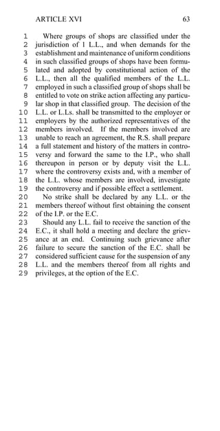 ARTICLE XVI                                          63

 1      Where groups of shops are classified under the
 2   jurisdiction of 1 L.L., and when demands for the
 3   establishment and maintenance of uniform conditions
 4   in such classified groups of shops have been formu-
 5   lated and adopted by constitutional action of the
 6   L.L., then all the qualified members of the L.L.
 7   employed in such a classified group of shops shall be
 8   entitled to vote on strike action affecting any particu-
 9   lar shop in that classified group. The decision of the
10   L.L. or L.Ls. shall be transmitted to the employer or
11   employers by the authorized representatives of the
12   members involved. If the members involved are
13   unable to reach an agreement, the R.S. shall prepare
14   a full statement and history of the matters in contro-
15   versy and forward the same to the I.P., who shall
16   thereupon in person or by deputy visit the L.L.
17   where the controversy exists and, with a member of
18   the L.L. whose members are involved, investigate
19   the controversy and if possible effect a settlement.
20      No strike shall be declared by any L.L. or the
21   members thereof without first obtaining the consent
22   of the I.P. or the E.C.
23      Should any L.L. fail to receive the sanction of the
24   E.C., it shall hold a meeting and declare the griev-
25   ance at an end. Continuing such grievance after
26   failure to secure the sanction of the E.C. shall be
27   considered sufficient cause for the suspension of any
28   L.L. and the members thereof from all rights and
29   privileges, at the option of the E.C.
 