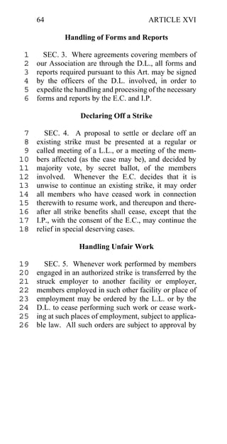 64                                   ARTICLE XVI

              Handling of Forms and Reports

 1     SEC. 3. Where agreements covering members of
 2   our Association are through the D.L., all forms and
 3   reports required pursuant to this Art. may be signed
 4   by the officers of the D.L. involved, in order to
 5   expedite the handling and processing of the necessary
 6   forms and reports by the E.C. and I.P.

                   Declaring Off a Strike

 7      SEC. 4. A proposal to settle or declare off an
 8   existing strike must be presented at a regular or
 9   called meeting of a L.L., or a meeting of the mem-
10   bers affected (as the case may be), and decided by
11   majority vote, by secret ballot, of the members
12   involved. Whenever the E.C. decides that it is
13   unwise to continue an existing strike, it may order
14   all members who have ceased work in connection
15   therewith to resume work, and thereupon and there-
16   after all strike benefits shall cease, except that the
17   I.P., with the consent of the E.C., may continue the
18   relief in special deserving cases.

                   Handling Unfair Work

19      SEC. 5. Whenever work performed by members
20   engaged in an authorized strike is transferred by the
21   struck employer to another facility or employer,
22   members employed in such other facility or place of
23   employment may be ordered by the L.L. or by the
24   D.L. to cease performing such work or cease work-
25   ing at such places of employment, subject to applica-
26   ble law. All such orders are subject to approval by
 