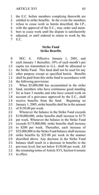 ARTICLE XVI                                         65

 1   the E.C. before members complying therewith are
 2   entitled to strike benefits. In the event the members
 3   refuse to cease work as herein described, the I.P.,
 4   with the approval of the E.C., may order said mem-
 5   bers to cease work until the dispute is satisfactorily
 6   adjusted, or until ordered to return to work by the
 7   E.C.

                         Strike Fund
                        Strike Benefits

 8      SEC. 6.       Effective January 1, 2001, and
 9   each January 1 thereafter, 10% of each month’s per
10   capita tax transmitted to G.L. shall be allocated to
11   the Strike Fund. This fund shall not be used for any
12   other purpose except as specified herein. Benefits
13   shall be paid from this strike fund in accordance with
14   the following provisions:
15      When $5,000,000 has accumulated in the strike
16   fund, members who have continuous good standing
17   for at least 3 months and who have ceased work on
18   account of a grievance approved by the E.C., shall
19   receive benefits from the fund. Beginning on
20   January 1, 2005, strike benefits shall be in the amount
21   of $150.00 per week.
22      Whenever the balance in the Strike Fund exceeds
23   $150,000,000, strike benefits shall increase to $175
24   per week. Whenever the balance in the Strike Fund
25   exceeds $175,000,000, strike benefits shall increase
26   to $200 per week. Thereafter, each increase of
27   $25,000,000 in the Strike Fund balance shall increase
28   strike benefits by $25.00 per week in the manner
29   described above. Any decrease in the Strike Fund
30   balance shall result in a decrease in benefits to the
31   previous level, but not below $150.00 per week. All
32   the remaining terms of Article XVI, Section 6 remain
33   in effect.
 