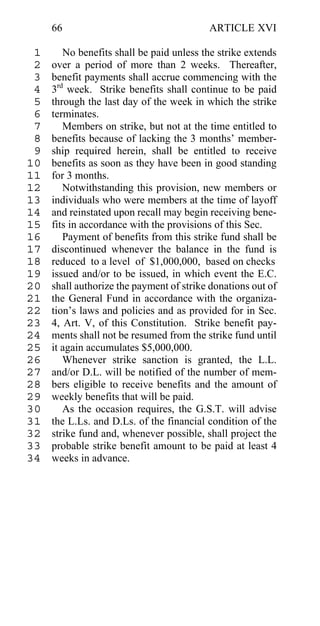 66                                   ARTICLE XVI

 1      No benefits shall be paid unless the strike extends
 2   over a period of more than 2 weeks. Thereafter,
 3   benefit payments shall accrue commencing with the
 4   3rd week. Strike benefits shall continue to be paid
 5   through the last day of the week in which the strike
 6   terminates.
 7      Members on strike, but not at the time entitled to
 8   benefits because of lacking the 3 months’ member-
 9   ship required herein, shall be entitled to receive
10   benefits as soon as they have been in good standing
11   for 3 months.
12      Notwithstanding this provision, new members or
13   individuals who were members at the time of layoff
14   and reinstated upon recall may begin receiving bene-
15   fits in accordance with the provisions of this Sec.
16      Payment of benefits from this strike fund shall be
17   discontinued whenever the balance in the fund is
18   reduced to a level of $1,000,000, based on checks
19   issued and/or to be issued, in which event the E.C.
20   shall authorize the payment of strike donations out of
21   the General Fund in accordance with the organiza-
22   tion’s laws and policies and as provided for in Sec.
23   4, Art. V, of this Constitution. Strike benefit pay-
24   ments shall not be resumed from the strike fund until
25   it again accumulates $5,000,000.
26      Whenever strike sanction is granted, the L.L.
27   and/or D.L. will be notified of the number of mem-
28   bers eligible to receive benefits and the amount of
29   weekly benefits that will be paid.
30      As the occasion requires, the G.S.T. will advise
31   the L.Ls. and D.Ls. of the financial condition of the
32   strike fund and, whenever possible, shall project the
33   probable strike benefit amount to be paid at least 4
34   weeks in advance.
 