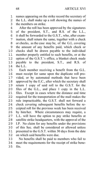 68                                    ARTICLE XVI

 1   names appearing on the strike record the secretary of
 2   the L.L. shall make up a roll showing the names of
 3   the members on strike.
 4      After the roll has been approved by the signatures
 5   of the president, S.T., and R.S. of the L.L.,
 6   it shall be forwarded to the G.S.T., who, after exam-
 7   ination, shall return the same, together with a check
 8   or checks, as the case may be, of the G.L. covering
 9   the amount of any benefits paid, which check or
10   checks shall be drawn payable to the individual
11   member properly entitled to such benefits, or at the
12   option of the G.S.T.’s office, a blanket check made
13   payable to the president, S.T., and R.S. of
14   the L.L.
15      Each member receiving a benefit from the G.L.
16   must receipt for same upon the duplicate roll pro-
17   vided, or by automated methods that have been
18   approved by the E.C., after which the secretary shall
19   return 1 copy of said roll to the G.S.T. for the
20   files of the G.L., and place 1 copy in the L.L.
21   files. Except in cases where the distance and time
22   required for the transportation of the mail makes the
23   rule impracticable, the G.S.T. shall not forward a
24   check covering subsequent benefits before the re-
25   ceipted roll for the previous week has been received
26   by him/her. Where circumstances may require, a
27   L.L. will have the option to pay strike benefits at
28   satellite strike headquarters, with the approval of the
29   I.P. No claim for any benefits under the provisions
30   of this Sec. shall be considered or allowed unless
31   presented to the G.S.T. within 30 days from the date
32   on which said benefits were due.
33      No benefits shall be paid to members who fail to
34   meet the requirements for the receipt of strike bene-
35   fits.
 