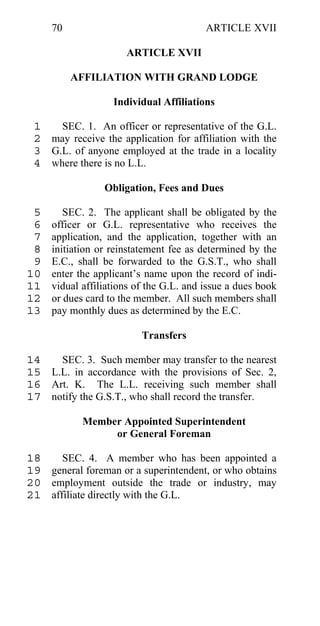 70                                  ARTICLE XVII

                      ARTICLE XVII

          AFFILIATION WITH GRAND LODGE

                   Individual Affiliations

 1   SEC. 1. An officer or representative of the G.L.
 2 may receive the application for affiliation with the
 3 G.L. of anyone employed at the trade in a locality
 4 where there is no L.L.

                 Obligation, Fees and Dues

 5      SEC. 2. The applicant shall be obligated by the
 6   officer or G.L. representative who receives the
 7   application, and the application, together with an
 8   initiation or reinstatement fee as determined by the
 9   E.C., shall be forwarded to the G.S.T., who shall
10   enter the applicant’s name upon the record of indi-
11   vidual affiliations of the G.L. and issue a dues book
12   or dues card to the member. All such members shall
13   pay monthly dues as determined by the E.C.

                          Transfers

14   SEC. 3. Such member may transfer to the nearest
15 L.L. in accordance with the provisions of Sec. 2,
16 Art. K. The L.L. receiving such member shall
17 notify the G.S.T., who shall record the transfer.

            Member Appointed Superintendent
                 or General Foreman

18    SEC. 4. A member who has been appointed a
19 general foreman or a superintendent, or who obtains
20 employment outside the trade or industry, may
21 affiliate directly with the G.L.
 