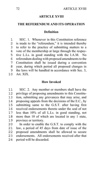 72                                ARTICLE XVIII

                     ARTICLE XVIII

      THE REFERENDUM AND ITS OPERATION

                         Definition

 1      SEC. 1. Whenever in this Constitution reference
 2   is made to the “referendum,” it is intended thereby
 3   to refer to the practice of submitting matters to a
 4   vote of the membership at large through the respec-
 5   tive L.Ls. in good standing with the I.A.M. No
 6   referendum dealing with proposed amendments to the
 7   Constitution shall be issued during a convention
 8   year, during which period all proposed changes in
 9   the laws will be handled in accordance with Sec. 3,
10   Art. XIX.

                       How Invoked

11      SEC. 2. Any member or members shall have the
12   privilege of proposing amendments to this Constitu-
13   tion, submitting any grievances that may arise, and
14   proposing appeals from the decisions of the E.C., by
15   submitting same to the G.S.T. after having first
16   received endorsements thereto under the seal of not
17   less than 10% of all L.Ls. in good standing, not
18   more than 10 of which are located in any 1 state,
19   province or territory.
20      In order to enable the G.S.T. to comply with the
21   law, a period of 45 days from date of issue of the
22   proposed amendments shall be allowed to secure
23   endorsements. All endorsements received after that
24   period will be discarded.
 