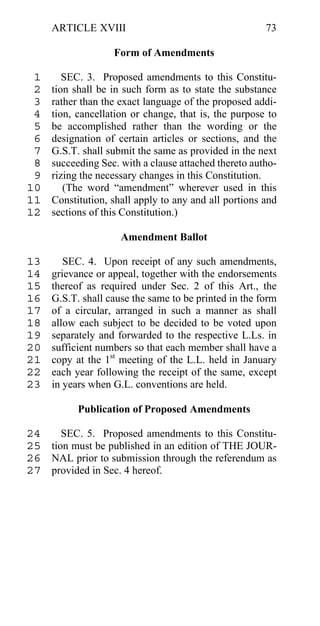 ARTICLE XVIII                                     73

                   Form of Amendments

 1      SEC. 3. Proposed amendments to this Constitu-
 2   tion shall be in such form as to state the substance
 3   rather than the exact language of the proposed addi-
 4   tion, cancellation or change, that is, the purpose to
 5   be accomplished rather than the wording or the
 6   designation of certain articles or sections, and the
 7   G.S.T. shall submit the same as provided in the next
 8   succeeding Sec. with a clause attached thereto autho-
 9   rizing the necessary changes in this Constitution.
10      (The word “amendment” wherever used in this
11   Constitution, shall apply to any and all portions and
12   sections of this Constitution.)

                     Amendment Ballot

13      SEC. 4. Upon receipt of any such amendments,
14   grievance or appeal, together with the endorsements
15   thereof as required under Sec. 2 of this Art., the
16   G.S.T. shall cause the same to be printed in the form
17   of a circular, arranged in such a manner as shall
18   allow each subject to be decided to be voted upon
19   separately and forwarded to the respective L.Ls. in
20   sufficient numbers so that each member shall have a
21   copy at the 1st meeting of the L.L. held in January
22   each year following the receipt of the same, except
23   in years when G.L. conventions are held.

           Publication of Proposed Amendments

24    SEC. 5. Proposed amendments to this Constitu-
25 tion must be published in an edition of THE JOUR-
26 NAL prior to submission through the referendum as
27 provided in Sec. 4 hereof.
 