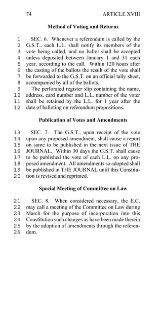 74                                  ARTICLE XVIII

               Method of Voting and Returns

 1     SEC. 6. Whenever a referendum is called by the
 2   G.S.T., each L.L. shall notify its members of the
 3   vote being called, and no ballot shall be accepted
 4   unless deposited between January 1 and 31 each
 5   year, according to the call. Within 120 hours after
 6   the casting of the ballots the result of the vote shall
 7   be forwarded to the G.S.T. on an official tally sheet,
 8   accompanied by all of the ballots.
 9     The perforated register slip containing the name,
10   address, card number and L.L. number of the voter
11   shall be retained by the L.L. for 1 year after the
12   date of balloting on referendum propositions.

           Publication of Votes and Amendments

13      SEC. 7. The G.S.T., upon receipt of the vote
14   upon any proposed amendment, shall cause a report
15   on same to be published in the next issue of THE
16   JOURNAL. Within 30 days the G.S.T. shall cause
17   to be published the vote of each L.L. on any pro-
18   posed amendment. All amendments so adopted shall
19   be published in THE JOURNAL until this Constitu-
20   tion is revised and reprinted.

           Special Meeting of Committee on Law

21     SEC. 8. When considered necessary, the E.C.
22   may call a meeting of the Committee on Law during
23   March for the purpose of incorporation into this
24   Constitution such changes as have been made therein
25   by the adoption of amendments through the referen-
26   dum.
 
