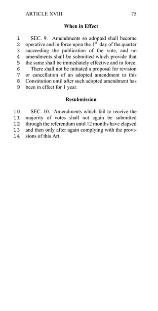 ARTICLE XVIII                                      75

                       When in Effect

 1     SEC. 9. Amendments so adopted shall become
 2   operative and in force upon the 1st day of the quarter
 3   succeeding the publication of the vote, and no
 4   amendments shall be submitted which provide that
 5   the same shall be immediately effective and in force.
 6     There shall not be initiated a proposal for revision
 7   or cancellation of an adopted amendment to this
 8   Constitution until after such adopted amendment has
 9   been in effect for 1 year.

                        Resubmission

10      SEC. 10. Amendments which fail to receive the
11   majority of votes shall not again be submitted
12   through the referendum until 12 months have elapsed
13   and then only after again complying with the provi-
14   sions of this Art.
 