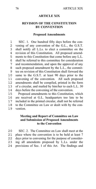 76                                    ARTICLE XIX

                       ARTICLE XIX

           REVISION OF THE CONSTITUTION
                  BY CONVENTION

                   Proposed Amendments

 1      SEC. 1. One hundred fifty days before the con-
 2   vening of any convention of the G.L., the G.S.T.
 3   shall notify all L.Ls. to elect a committee on the
 4   revision of this Constitution. All proposed amend-
 5   ments to this Constitution that come before any L.L.
 6   shall be referred to this committee for consideration
 7   and recommendation, and upon the approval of any
 8   such proposed amendment by the L.L., the commit-
 9   tee on revision of this Constitution shall forward the
10   same to the G.S.T. at least 90 days prior to the
11   convening of the convention. All such proposed
12   amendments shall be compiled, printed in the form
13   of a circular, and mailed by him/her to each L.L. 30
14   days before the convening of the convention.
15     Proposed amendments to this Constitution, which
16   are received at G.L. headquarters too late to be
17   included in the printed circular, shall not be referred
18   to the Committee on Law or dealt with by the con-
19   vention.

          Meeting and Report of Committee on Law
          and Submission of Proposed Amendments
                     to the Convention

20     SEC. 2. The Committee on Law shall meet at the
21   place where the convention is to be held at least 7
22   days prior to convening for the purpose of consider-
23   ing all amendents proposed by L.Ls. under the
24   provisions of Sec. 1 of this Art. The findings and
 