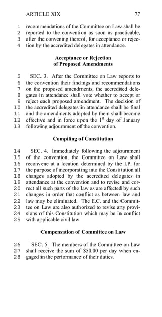ARTICLE XIX                                        77

 1   recommendations of the Committee on Law shall be
 2   reported to the convention as soon as practicable,
 3   after the convening thereof, for acceptance or rejec-
 4   tion by the accredited delegates in attendance.

                  Acceptance or Rejection
                 of Proposed Amendments

 5     SEC. 3. After the Committee on Law reports to
 6   the convention their findings and recommendations
 7   on the proposed amendments, the accredited dele-
 8   gates in attendance shall vote whether to accept or
 9   reject each proposed amendment. The decision of
10   the accredited delegates in attendance shall be final
11   and the amendments adopted by them shall become
12   effective and in force upon the 1st day of January
13   following adjournment of the convention.

                 Compiling of Constitution

14     SEC. 4. Immediately following the adjournment
15   of the convention, the Committee on Law shall
16   reconvene at a location determined by the I.P. for
17   the purpose of incorporating into the Constitution all
18   changes adopted by the accredited delegates in
19   attendance at the convention and to revise and cor-
20   rect all such parts of the law as are affected by such
21   changes in order that conflict as between law and
22   law may be eliminated. The E.C. and the Commit-
23   tee on Law are also authorized to revise any provi-
24   sions of this Constitution which may be in conflict
25   with applicable civil law.

           Compensation of Committee on Law

26   SEC. 5. The members of the Committee on Law
27 shall receive the sum of $50.00 per day when en-
28 gaged in the performance of their duties.
 