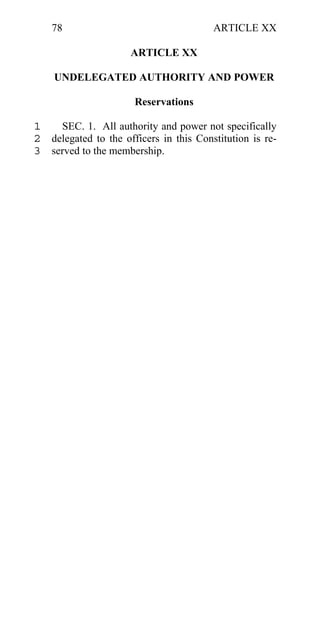 78                                  ARTICLE XX

                     ARTICLE XX

    UNDELEGATED AUTHORITY AND POWER

                      Reservations

1   SEC. 1. All authority and power not specifically
2 delegated to the officers in this Constitution is re-
3 served to the membership.
 
