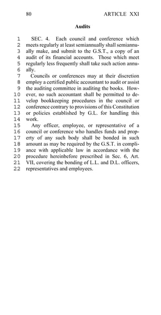 80                                   ARTICLE XXI

                            Audits

 1      SEC. 4. Each council and conference which
 2   meets regularly at least semiannually shall semiannu-
 3   ally make, and submit to the G.S.T., a copy of an
 4   audit of its financial accounts. Those which meet
 5   regularly less frequently shall take such action annu-
 6   ally.
 7     Councils or conferences may at their discretion
 8   employ a certified public accountant to audit or assist
 9   the auditing committee in auditing the books. How-
10   ever, no such accountant shall be permitted to de-
11   velop bookkeeping procedures in the council or
12   conference contrary to provisions of this Constitution
13   or policies established by G.L. for handling this
14   work.
15      Any officer, employee, or representative of a
16   council or conference who handles funds and prop-
17   erty of any such body shall be bonded in such
18   amount as may be required by the G.S.T. in compli-
19   ance with applicable law in accordance with the
20   procedure hereinbefore prescribed in Sec. 6, Art.
21   VII, covering the bonding of L.L. and D.L. officers,
22   representatives and employees.
 