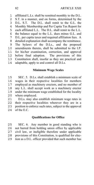 82                                   ARTICLE XXII

 1   affiliated L.Ls. shall be remitted monthly to the D.L.
 2   S.T. in a manner, and on forms, determined by the
 3   D.L. S.T. The D.L. shall remit to the G.L. the
 4   Monthly Membership and Per Capita Tax Report for
 5   each affiliated L.L. The D.L. shall remit to the L.L.
 6   the balance equal to the L.L. dues minus G.L. and
 7   D.L. per capita taxes and required affiliation fees. A
 8   detailed explanation shall accompany the remittance.
 9   The bylaws of the D.Ls., and the proposed
10   amendments thereto, shall be submitted to the I.P.
11   for his/her examination, correction, and approval
12   before final adoption. The provisions of this
13   Constitution shall, insofar as they are practical and
14   adaptable, apply to and control all D.Ls.

                   Minimum Wage Scales

15      SEC. 5. D.Ls. shall establish a minimum scale of
16   wages in their respective localities for members
17   employed as machinery erectors, and no member of
18   any L.L. shall accept work as a machinery erector
19   under the minimum wage established for the locality
20   where employed.
21      D.Ls. may also establish minimum wage rates in
22   their respective localities wherever they are in a
23   position to enforce such rates, subject to the approval
24   of the E.C.

                  Qualifications for Office

25      SEC. 6. Any member in good standing who is
26   not barred from holding union office by applicable
27   civil law, or ineligible therefore under applicable
28   provisions of this Constitution, is qualified for elec-
29   tion as a D.L. officer provided that such member has
 