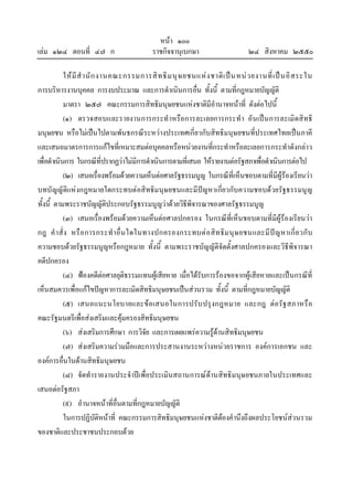 หนา ๑๐๐
เลม ๑๒๔ ตอนที่ ๔๗ ก ราชกิจจานุเบกษา ๒๔ สิงหาคม ๒๕๕๐
ใหมีสํานักงานคณะกรรมการสิทธิมนุษยชนแหงชาติเปนหนวยงานที่เปนอิสระใน
การบริหารงานบุคคล การงบประมาณ และการดําเนินการอื่น ทั้งนี้ ตามที่กฎหมายบัญญัติ
มาตรา ๒๕๗ คณะกรรมการสิทธิมนุษยชนแหงชาติมีอํานาจหนาที่ ดังตอไปนี้
(๑) ตรวจสอบและรายงานการกระทําหรือการละเลยการกระทํา อันเปนการละเมิดสิทธิ
มนุษยชน หรือไมเปนไปตามพันธกรณีระหวางประเทศเกี่ยวกับสิทธิมนุษยชนที่ประเทศไทยเปนภาคี
และเสนอมาตรการการแกไขที่เหมาะสมตอบุคคลหรือหนวยงานที่กระทําหรือละเลยการกระทําดังกลาว
เพื่อดําเนินการ ในกรณีที่ปรากฏวาไมมีการดําเนินการตามที่เสนอ ใหรายงานตอรัฐสภาเพื่อดําเนินการตอไป
(๒) เสนอเรื่องพรอมดวยความเห็นตอศาลรัฐธรรมนูญ ในกรณีที่เห็นชอบตามที่มีผูรองเรียนวา
บทบัญญัติแหงกฎหมายใดกระทบตอสิทธิมนุษยชนและมีปญหาเกี่ยวกับความชอบดวยรัฐธรรมนูญ
ทั้งนี้ ตามพระราชบัญญัติประกอบรัฐธรรมนูญวาดวยวิธีพิจารณาของศาลรัฐธรรมนูญ
(๓) เสนอเรื่องพรอมดวยความเห็นตอศาลปกครอง ในกรณีที่เห็นชอบตามที่มีผูรองเรียนวา
กฎ คําสั่ง หรือการกระทําอื่นใดในทางปกครองกระทบตอสิทธิมนุษยชนและมีปญหาเกี่ยวกับ
ความชอบดวยรัฐธรรมนูญหรือกฎหมาย ทั้งนี้ ตามพระราชบัญญัติจัดตั้งศาลปกครองและวิธีพิจารณา
คดีปกครอง
(๔) ฟองคดีตอศาลยุติธรรมแทนผูเสียหาย เมื่อไดรับการรองขอจากผูเสียหายและเปนกรณีที่
เห็นสมควรเพื่อแกไขปญหาการละเมิดสิทธิมนุษยชนเปนสวนรวม ทั้งนี้ ตามที่กฎหมายบัญญัติ
(๕) เสนอแนะนโยบายและขอเสนอในการปรับปรุงกฎหมาย และกฎ ตอรัฐสภาหรือ
คณะรัฐมนตรีเพื่อสงเสริมและคุมครองสิทธิมนุษยชน
(๖) สงเสริมการศึกษา การวิจัย และการเผยแพรความรูดานสิทธิมนุษยชน
(๗) สงเสริมความรวมมือและการประสานงานระหวางหนวยราชการ องคการเอกชน และ
องคการอื่นในดานสิทธิมนุษยชน
(๘) จัดทํารายงานประจําปเพื่อประเมินสถานการณดานสิทธิมนุษยชนภายในประเทศและ
เสนอตอรัฐสภา
(๙) อํานาจหนาที่อื่นตามที่กฎหมายบัญญัติ
ในการปฏิบัติหนาที่ คณะกรรมการสิทธิมนุษยชนแหงชาติตองคํานึงถึงผลประโยชนสวนรวม
ของชาติและประชาชนประกอบดวย
 