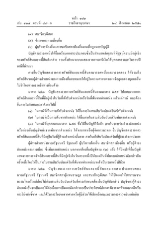 หนา ๑๐๒
เลม ๑๒๔ ตอนที่ ๔๗ ก ราชกิจจานุเบกษา ๒๔ สิงหาคม ๒๕๕๐
(๔) สมาชิกวุฒิสภา
(๕) ขาราชการการเมืองอื่น
(๖) ผูบริหารทองถิ่นและสมาชิกสภาทองถิ่นตามที่กฎหมายบัญญัติ
บัญชีตามวรรคหนึ่งใหยื่นพรอมเอกสารประกอบซึ่งเปนสําเนาหลักฐานที่พิสูจนความมีอยูจริง
ของทรัพยสินและหนี้สินดังกลาว รวมทั้งสําเนาแบบแสดงรายการภาษีเงินไดบุคคลธรรมดาในรอบป
ภาษีที่ผานมา
การยื่นบัญชีแสดงรายการทรัพยสินและหนี้สินตามวรรคหนึ่งและวรรคสอง ใหรวมถึง
ทรัพยสินของผูดํารงตําแหนงทางการเมืองที่มอบหมายใหอยูในความครอบครองหรือดูแลของบุคคลอื่น
ไมวาโดยทางตรงหรือทางออมดวย
มาตรา ๒๖๐ บัญชีแสดงรายการทรัพยสินและหนี้สินตามมาตรา ๒๕๙ ใหแสดงรายการ
ทรัพยสินและหนี้สินที่มีอยูจริงในวันที่เขารับตําแหนงหรือวันที่พนจากตําแหนง แลวแตกรณี และตอง
ยื่นภายในกําหนดเวลาดังตอไปนี้
(๑) ในกรณีที่เปนการเขารับตําแหนง ใหยื่นภายในสามสิบวันนับแตวันเขารับตําแหนง
(๒) ในกรณีที่เปนการพนจากตําแหนง ใหยื่นภายในสามสิบวันนับแตวันพนจากตําแหนง
(๓) ในกรณีที่บุคคลตามมาตรา ๒๕๙ ซึ่งไดยื่นบัญชีไวแลว ตายในระหวางดํารงตําแหนง
หรือกอนยื่นบัญชีหลังจากพนจากตําแหนง ใหทายาทหรือผูจัดการมรดก ยื่นบัญชีแสดงรายการ
ทรัพยสินและหนี้สินที่มีอยูในวันที่ผูดํารงตําแหนงนั้นตาย ภายในเกาสิบวันนับแตวันที่ผูดํารงตําแหนงตาย
ผูดํารงตําแหนงนายกรัฐมนตรี รัฐมนตรี ผูบริหารทองถิ่น สมาชิกสภาทองถิ่น หรือผูดํารง
ตําแหนงทางการเมือง ซึ่งพนจากตําแหนง นอกจากตองยื่นบัญชีตาม (๒) แลว ใหมีหนาที่ยื่นบัญชี
แสดงรายการทรัพยสินและหนี้สินที่มีอยูจริงในวันครบหนึ่งปนับแตวันที่พนจากตําแหนงดังกลาวอีก
ครั้งหนึ่งโดยใหยื่นภายในสามสิบวันนับแตวันที่พนจากตําแหนงมาแลวเปนเวลาหนึ่งปดวย
มาตรา ๒๖๑ บัญชีแสดงรายการทรัพยสินและหนี้สินและเอกสารประกอบของ
นายกรัฐมนตรี รัฐมนตรี สมาชิกสภาผูแทนราษฎร และสมาชิกวุฒิสภา ใหเปดเผยใหสาธารณชน
ทราบโดยเร็วแตตองไมเกินสามสิบวันนับแตวันที่ครบกําหนดตองยื่นบัญชีดังกลาว บัญชีของผูดํารง
ตําแหนงอื่นจะเปดเผยไดตอเมื่อการเปดเผยดังกลาวจะเปนประโยชนตอการพิจารณาพิพากษาคดีหรือ
การวินิจฉัยชี้ขาด และไดรับการรองขอจากศาลหรือผูมีสวนไดเสียหรือคณะกรรมการตรวจเงินแผนดิน
 
