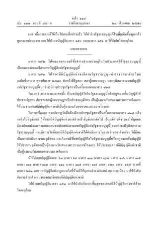 หนา ๑๑๘
เลม ๑๒๔ ตอนที่ ๔๗ ก ราชกิจจานุเบกษา ๒๔ สิงหาคม ๒๕๕๐
(๗) เมื่อการลงมติไดเปนไปตามที่กลาวแลว ใหนํารางรัฐธรรมนูญแกไขเพิ่มเติมขึ้นทูลเกลา
ทูลกระหมอมถวาย และใหนําบทบัญญัติมาตรา ๑๕๐ และมาตรา ๑๕๑ มาใชบังคับโดยอนุโลม
บทเฉพาะกาล
มาตรา ๒๙๒ ใหคณะองคมนตรีซึ่งดํารงตําแหนงอยูในวันประกาศใชรัฐธรรมนูญนี้
เปนคณะองคมนตรีตามบทบัญญัติแหงรัฐธรรมนูญนี้
มาตรา ๒๙๓ ใหสภานิติบัญญัติแหงชาติตามรัฐธรรมนูญแหงราชอาณาจักรไทย
(ฉบับชั่วคราว) พุทธศักราช ๒๕๔๙ ทําหนาที่รัฐสภา สภาผูแทนราษฎร และวุฒิสภาตามบทบัญญัติ
แหงรัฐธรรมนูญนี้จนกวาจะมีการประชุมรัฐสภาเปนครั้งแรกตามมาตรา ๑๒๗
ในระหวางเวลาตามวรรคหนึ่ง ถาบทบัญญัติใดในรัฐธรรมนูญนี้หรือกฎหมายอื่นบัญญัติให
ประธานรัฐสภา ประธานสภาผูแทนราษฎรหรือประธานวุฒิสภา เปนผูลงนามรับสนองพระบรมราชโองการ
ใหประธานสภานิติบัญญัติแหงชาติเปนผูลงนามรับสนองพระบรมราชโองการ
ในวาระเริ่มแรก หากปรากฏวาเมื่อตองมีการประชุมรัฐสภาเปนครั้งแรกตามมาตรา ๑๒๗ แลว
แตยังไมมีวุฒิสภา ใหสภานิติบัญญัติแหงชาติทําหนาที่วุฒิสภาตอไป เวนแตการพิจารณาใหบุคคล
ดํารงตําแหนงและการถอดถอนจากตําแหนงตามบทบัญญัติแหงรัฐธรรมนูญนี้ จนกวาจะมีวุฒิสภาตาม
รัฐธรรมนูญนี้ และกิจการใดที่สภานิติบัญญัติแหงชาติไดดําเนินการในระหวางเวลาดังกลาว ใหมีผล
เปนการดําเนินการของวุฒิสภา และในกรณีที่บทบัญญัติใดในรัฐธรรมนูญนี้หรือกฎหมายอื่นบัญญัติ
ใหประธานวุฒิสภาเปนผูลงนามรับสนองพระบรมราชโองการ ใหประธานสภานิติบัญญัติแหงชาติ
เปนผูลงนามรับสนองพระบรมราชโองการ
มิใหนําบทบัญญัติมาตรา ๙๓ มาตรา ๙๔ มาตรา ๑๐๑ มาตรา ๑๐๒ มาตรา ๑๐๖ มาตรา ๑๐๙
มาตรา ๑๑๑ มาตรา ๑๑๓ มาตรา ๑๑๔ มาตรา ๑๑๕ มาตรา ๑๑๙ มาตรา ๑๒๐ มาตรา ๑๙๗ วรรคสี่
มาตรา ๒๖๑ และบทบัญญัติแหงกฎหมายใดที่หามมิใหบุคคลดํารงตําแหนงทางการเมือง มาใชบังคับ
กับการดํารงตําแหนงของสมาชิกสภานิติบัญญัติแหงชาติ
ใหนําบทบัญญัติมาตรา ๑๕๓ มาใชบังคับกับการสิ้นสุดของสภานิติบัญญัติแหงชาติดวย
โดยอนุโลม
 
