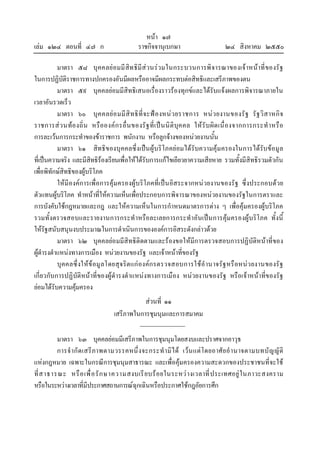หนา ๑๗
เลม ๑๒๔ ตอนที่ ๔๗ ก ราชกิจจานุเบกษา ๒๔ สิงหาคม ๒๕๕๐
มาตรา ๕๘ บุคคลยอมมีสิทธิมีสวนรวมในกระบวนการพิจารณาของเจาหนาที่ของรัฐ
ในการปฏิบัติราชการทางปกครองอันมีผลหรืออาจมีผลกระทบตอสิทธิและเสรีภาพของตน
มาตรา ๕๙ บุคคลยอมมีสิทธิเสนอเรื่องราวรองทุกขและไดรับแจงผลการพิจารณาภายใน
เวลาอันรวดเร็ว
มาตรา ๖๐ บุคคลยอมมีสิทธิที่จะฟองหนวยราชการ หนวยงานของรัฐ รัฐวิสาหกิจ
ราชการสวนทองถิ่น หรือองคกรอื่นของรัฐที่เปนนิติบุคคล ใหรับผิดเนื่องจากการกระทําหรือ
การละเวนการกระทําของขาราชการ พนักงาน หรือลูกจางของหนวยงานนั้น
มาตรา ๖๑ สิทธิของบุคคลซึ่งเปนผูบริโภคยอมไดรับความคุมครองในการไดรับขอมูล
ที่เปนความจริง และมีสิทธิรองเรียนเพื่อใหไดรับการแกไขเยียวยาความเสียหาย รวมทั้งมีสิทธิรวมตัวกัน
เพื่อพิทักษสิทธิของผูบริโภค
ใหมีองคการเพื่อการคุมครองผูบริโภคที่เปนอิสระจากหนวยงานของรัฐ ซึ่งประกอบดวย
ตัวแทนผูบริโภค ทําหนาที่ใหความเห็นเพื่อประกอบการพิจารณาของหนวยงานของรัฐในการตราและ
การบังคับใชกฎหมายและกฎ และใหความเห็นในการกําหนดมาตรการตาง ๆ เพื่อคุมครองผูบริโภค
รวมทั้งตรวจสอบและรายงานการกระทําหรือละเลยการกระทําอันเปนการคุมครองผูบริโภค ทั้งนี้
ใหรัฐสนับสนุนงบประมาณในการดําเนินการขององคการอิสระดังกลาวดวย
มาตรา ๖๒ บุคคลยอมมีสิทธิติดตามและรองขอใหมีการตรวจสอบการปฏิบัติหนาที่ของ
ผูดํารงตําแหนงทางการเมือง หนวยงานของรัฐ และเจาหนาที่ของรัฐ
บุคคลซึ่งใหขอมูลโดยสุจริตแกองคกรตรวจสอบการใชอํานาจรัฐหรือหนวยงานของรัฐ
เกี่ยวกับการปฏิบัติหนาที่ของผูดํารงตําแหนงทางการเมือง หนวยงานของรัฐ หรือเจาหนาที่ของรัฐ
ยอมไดรับความคุมครอง
สวนที่ ๑๑
เสรีภาพในการชุมนุมและการสมาคม
มาตรา ๖๓ บุคคลยอมมีเสรีภาพในการชุมนุมโดยสงบและปราศจากอาวุธ
การจํากัดเสรีภาพตามวรรคหนึ่งจะกระทํามิได เวนแตโดยอาศัยอํานาจตามบทบัญญัติ
แหงกฎหมาย เฉพาะในกรณีการชุมนุมสาธารณะ และเพื่อคุมครองความสะดวกของประชาชนที่จะใช
ที่สาธารณะ หรือเพื่อรักษาความสงบเรียบรอยในระหวางเวลาที่ประเทศอยูในภาวะสงคราม
หรือในระหวางเวลาที่มีประกาศสถานการณฉุกเฉินหรือประกาศใชกฎอัยการศึก
 