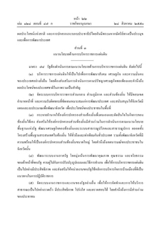 หนา ๒๒
เลม ๑๒๔ ตอนที่ ๔๗ ก ราชกิจจานุเบกษา ๒๔ สิงหาคม ๒๕๕๐
ผลประโยชนแหงชาติ และการปกครองระบอบประชาธิปไตยอันมีพระมหากษัตริยทรงเปนประมุข
และเพื่อการพัฒนาประเทศ
สวนที่ ๓
แนวนโยบายดานการบริหารราชการแผนดิน
มาตรา ๗๘ รัฐตองดําเนินการตามแนวนโยบายดานการบริหารราชการแผนดิน ดังตอไปนี้
(๑) บริหารราชการแผนดินใหเปนไปเพื่อการพัฒนาสังคม เศรษฐกิจ และความมั่นคง
ของประเทศอยางยั่งยืน โดยตองสงเสริมการดําเนินการตามปรัชญาเศรษฐกิจพอเพียงและคํานึงถึง
ผลประโยชนของประเทศชาติในภาพรวมเปนสําคัญ
(๒) จัดระบบการบริหารราชการสวนกลาง สวนภูมิภาค และสวนทองถิ่น ใหมีขอบเขต
อํานาจหนาที่ และความรับผิดชอบที่ชัดเจนเหมาะสมแกการพัฒนาประเทศ และสนับสนุนใหจังหวัดมี
แผนและงบประมาณเพื่อพัฒนาจังหวัด เพื่อประโยชนของประชาชนในพื้นที่
(๓) กระจายอํานาจใหองคกรปกครองสวนทองถิ่นพึ่งตนเองและตัดสินใจในกิจการของ
ทองถิ่นไดเอง สงเสริมใหองคกรปกครองสวนทองถิ่นมีสวนรวมในการดําเนินการตามแนวนโยบาย
พื้นฐานแหงรัฐ พัฒนาเศรษฐกิจของทองถิ่นและระบบสาธารณูปโภคและสาธารณูปการ ตลอดทั้ง
โครงสรางพื้นฐานสารสนเทศในทองถิ่น ใหทั่วถึงและเทาเทียมกันทั่วประเทศ รวมทั้งพัฒนาจังหวัดที่มี
ความพรอมใหเปนองคกรปกครองสวนทองถิ่นขนาดใหญ โดยคํานึงถึงเจตนารมณของประชาชนใน
จังหวัดนั้น
(๔) พัฒนาระบบงานภาครัฐ โดยมุงเนนการพัฒนาคุณภาพ คุณธรรม และจริยธรรม
ของเจาหนาที่ของรัฐ ควบคูไปกับการปรับปรุงรูปแบบและวิธีการทํางาน เพื่อใหการบริหารราชการแผนดิน
เปนไปอยางมีประสิทธิภาพ และสงเสริมใหหนวยงานของรัฐใชหลักการบริหารกิจการบานเมืองที่ดีเปน
แนวทางในการปฏิบัติราชการ
(๕) จัดระบบงานราชการและงานของรัฐอยางอื่น เพื่อใหการจัดทําและการใหบริการ
สาธารณะเปนไปอยางรวดเร็ว มีประสิทธิภาพ โปรงใส และตรวจสอบได โดยคํานึงถึงการมีสวนรวม
ของประชาชน
 