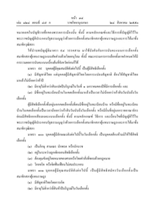 หนา ๓๔
เลม ๑๒๔ ตอนที่ ๔๗ ก ราชกิจจานุเบกษา ๒๔ สิงหาคม ๒๕๕๐
หมายเลขในบัญชีรายชื่อของพรรคการเมืองนั้น ทั้งนี้ ตามหลักเกณฑและวิธีการที่บัญญัติไวใน
พระราชบัญญัติประกอบรัฐธรรมนูญวาดวยการเลือกตั้งสมาชิกสภาผูแทนราษฎรและการไดมาซึ่ง
สมาชิกวุฒิสภา
ใหนําบทบัญญัติมาตรา ๙๔ วรรคสาม มาใชบังคับกับการนับคะแนนการเลือกตั้ง
สมาชิกสภาผูแทนราษฎรแบบสัดสวนดวยโดยอนุโลม ทั้งนี้ คณะกรรมการการเลือกตั้งอาจกําหนดใหมี
การรวมผลการนับคะแนนเบื้องตนที่จังหวัดกอนก็ได
มาตรา ๙๙ บุคคลผูมีคุณสมบัติดังตอไปนี้ เปนผูมีสิทธิเลือกตั้ง
(๑) มีสัญชาติไทย แตบุคคลผูมีสัญชาติไทยโดยการแปลงสัญชาติ ตองไดสัญชาติไทย
มาแลวไมนอยกวาหาป
(๒) มีอายุไมต่ํากวาสิบแปดปบริบูรณในวันที่ ๑ มกราคมของปที่มีการเลือกตั้ง และ
(๓) มีชื่ออยูในทะเบียนบานในเขตเลือกตั้งมาแลวเปนเวลาไมนอยกวาเกาสิบวันนับถึงวัน
เลือกตั้ง
ผูมีสิทธิเลือกตั้งซึ่งอยูนอกเขตเลือกตั้งที่ตนมีชื่ออยูในทะเบียนบาน หรือมีชื่ออยูในทะเบียน
บานในเขตเลือกตั้งเปนเวลานอยกวาเกาสิบวันนับถึงวันเลือกตั้ง หรือมีถิ่นที่อยูนอกราชอาณาจักร
ยอมมีสิทธิออกเสียงลงคะแนนเลือกตั้ง ทั้งนี้ ตามหลักเกณฑ วิธีการ และเงื่อนไขที่บัญญัติไวใน
พระราชบัญญัติประกอบรัฐธรรมนูญวาดวยการเลือกตั้งสมาชิกสภาผูแทนราษฎรและการไดมาซึ่ง
สมาชิกวุฒิสภา
มาตรา ๑๐๐ บุคคลผูมีลักษณะดังตอไปนี้ในวันเลือกตั้ง เปนบุคคลตองหามมิใหใชสิทธิ
เลือกตั้ง
(๑) เปนภิกษุ สามเณร นักพรต หรือนักบวช
(๒) อยูในระหวางถูกเพิกถอนสิทธิเลือกตั้ง
(๓) ตองคุมขังอยูโดยหมายของศาลหรือโดยคําสั่งที่ชอบดวยกฎหมาย
(๔) วิกลจริต หรือจิตฟนเฟอนไมสมประกอบ
มาตรา ๑๐๑ บุคคลผูมีคุณสมบัติดังตอไปนี้ เปนผูมีสิทธิสมัครรับเลือกตั้งเปน
สมาชิกสภาผูแทนราษฎร
(๑) มีสัญชาติไทยโดยการเกิด
(๒) มีอายุไมต่ํากวายี่สิบหาปบริบูรณในวันเลือกตั้ง
 