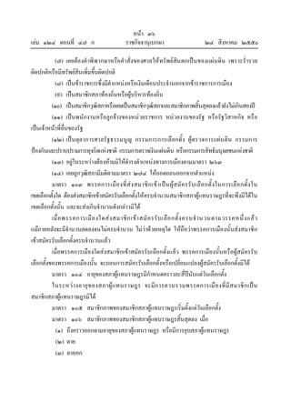 หนา ๓๖
เลม ๑๒๔ ตอนที่ ๔๗ ก ราชกิจจานุเบกษา ๒๔ สิงหาคม ๒๕๕๐
(๗) เคยตองคําพิพากษาหรือคําสั่งของศาลใหทรัพยสินตกเปนของแผนดิน เพราะร่ํารวย
ผิดปกติหรือมีทรัพยสินเพิ่มขึ้นผิดปกติ
(๘) เปนขาราชการซึ่งมีตําแหนงหรือเงินเดือนประจํานอกจากขาราชการการเมือง
(๙) เปนสมาชิกสภาทองถิ่นหรือผูบริหารทองถิ่น
(๑๐) เปนสมาชิกวุฒิสภาหรือเคยเปนสมาชิกวุฒิสภาและสมาชิกภาพสิ้นสุดลงแลวยังไมเกินสองป
(๑๑) เปนพนักงานหรือลูกจางของหนวยราชการ หนวยงานของรัฐ หรือรัฐวิสาหกิจ หรือ
เปนเจาหนาที่อื่นของรัฐ
(๑๒) เปนตุลาการศาลรัฐธรรมนูญ กรรมการการเลือกตั้ง ผูตรวจการแผนดิน กรรมการ
ปองกันและปราบปรามการทุจริตแหงชาติ กรรมการตรวจเงินแผนดิน หรือกรรมการสิทธิมนุษยชนแหงชาติ
(๑๓) อยูในระหวางตองหามมิใหดํารงตําแหนงทางการเมืองตามมาตรา ๒๖๓
(๑๔) เคยถูกวุฒิสภามีมติตามมาตรา ๒๗๔ ใหถอดถอนออกจากตําแหนง
มาตรา ๑๐๓ พรรคการเมืองที่สงสมาชิกเขาเปนผูสมัครรับเลือกตั้งในการเลือกตั้งใน
เขตเลือกตั้งใด ตองสงสมาชิกเขาสมัครรับเลือกตั้งใหครบจํานวนสมาชิกสภาผูแทนราษฎรที่จะพึงมีไดใน
เขตเลือกตั้งนั้น และจะสงเกินจํานวนดังกลาวมิได
เมื่อพรรคการเมืองใดสงสมาชิกเขาสมัครรับเลือกตั้งครบจํานวนตามวรรคหนึ่งแลว
แมภายหลังจะมีจํานวนลดลงจนไมครบจํานวน ไมวาดวยเหตุใด ใหถือวาพรรคการเมืองนั้นสงสมาชิก
เขาสมัครรับเลือกตั้งครบจํานวนแลว
เมื่อพรรคการเมืองใดสงสมาชิกเขาสมัครรับเลือกตั้งแลว พรรคการเมืองนั้นหรือผูสมัครรับ
เลือกตั้งของพรรคการเมืองนั้น จะถอนการสมัครรับเลือกตั้งหรือเปลี่ยนแปลงผูสมัครรับเลือกตั้งมิได
มาตรา ๑๐๔ อายุของสภาผูแทนราษฎรมีกําหนดคราวละสี่ปนับแตวันเลือกตั้ง
ในระหวางอายุของสภาผูแทนราษฎร จะมีการควบรวมพรรคการเมืองที่มีสมาชิกเปน
สมาชิกสภาผูแทนราษฎรมิได
มาตรา ๑๐๕ สมาชิกภาพของสมาชิกสภาผูแทนราษฎรเริ่มตั้งแตวันเลือกตั้ง
มาตรา ๑๐๖ สมาชิกภาพของสมาชิกสภาผูแทนราษฎรสิ้นสุดลง เมื่อ
(๑) ถึงคราวออกตามอายุของสภาผูแทนราษฎร หรือมีการยุบสภาผูแทนราษฎร
(๒) ตาย
(๓) ลาออก
 