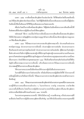 หนา ๔๐
เลม ๑๒๔ ตอนที่ ๔๗ ก ราชกิจจานุเบกษา ๒๔ สิงหาคม ๒๕๕๐
มาตรา ๑๑๒ การเลือกตั้งสมาชิกวุฒิสภาในแตละจังหวัด ใหใชเขตจังหวัดเปนเขตเลือกตั้ง
และใหมีสมาชิกวุฒิสภาจังหวัดละหนึ่งคน โดยใหผูมีสิทธิเลือกตั้งออกเสียงลงคะแนนเลือกตั้งผูสมัคร
รับเลือกตั้งไดหนึ่งเสียงและใหใชวิธีออกเสียงลงคะแนนโดยตรงและลับ
เพื่อประโยชนในการเลือกตั้งสมาชิกวุฒิสภา ใหผูสมัครรับเลือกตั้งสามารถหาเสียงเลือกตั้งได
ก็แตเฉพาะที่เกี่ยวกับการปฏิบัติงานในหนาที่ของวุฒิสภา
หลักเกณฑ วิธีการ และเงื่อนไขในการเลือกตั้งและการหาเสียงเลือกตั้งของสมาชิกวุฒิสภา
ใหเปนไปตามพระราชบัญญัติประกอบรัฐธรรมนูญวาดวยการเลือกตั้งสมาชิกสภาผูแทนราษฎรและ
การไดมาซึ่งสมาชิกวุฒิสภา
มาตรา ๑๑๓ ใหมีคณะกรรมการสรรหาสมาชิกวุฒิสภาคณะหนึ่ง ประกอบดวยประธาน
ศาลรัฐธรรมนูญ ประธานกรรมการการเลือกตั้ง ประธานผูตรวจการแผนดิน ประธานกรรมการ
ปองกันและปราบปรามการทุจริตแหงชาติ ประธานกรรมการตรวจเงินแผนดิน ผูพิพากษาในศาลฎีกา
ซึ่งดํารงตําแหนงไมต่ํากวาผูพิพากษาศาลฎีกาที่ที่ประชุมใหญศาลฎีกามอบหมายจํานวนหนึ่งคนและ
ตุลาการในศาลปกครองสูงสุดที่ที่ประชุมใหญตุลาการในศาลปกครองสูงสุดมอบหมายจํานวนหนึ่งคน
เปนกรรมการ ทําหนาที่สรรหาบุคคลตามมาตรา ๑๑๔ ใหแลวเสร็จภายในสามสิบวันนับแตวันที่ไดรับ
บัญชีรายชื่อจากคณะกรรมการการเลือกตั้ง แลวแจงผลการสรรหาใหคณะกรรมการการเลือกตั้ง
ประกาศผลผูไดรับการสรรหาเปนสมาชิกวุฒิสภา
ใหกรรมการตามวรรคหนึ่งเลือกกันเองใหกรรมการผูหนึ่งเปนประธานกรรมการ
ในกรณีที่ไมมีกรรมการในตําแหนงใด หรือมีแตไมสามารถปฏิบัติหนาที่ได ถากรรมการที่
เหลืออยูนั้นมีจํานวนไมนอยกวากึ่งหนึ่ง ใหคณะกรรมการสรรหาสมาชิกวุฒิสภาประกอบดวยกรรมการ
ที่เหลืออยู
มาตรา ๑๑๔ ใหคณะกรรมการสรรหาสมาชิกวุฒิสภาดําเนินการสรรหาบุคคลที่มีความเหมาะสม
จากผูไดรับการเสนอชื่อจากองคกรตาง ๆ ในภาควิชาการ ภาครัฐ ภาคเอกชน ภาควิชาชีพ
และภาคอื่นที่เปนประโยชนในการปฏิบัติการตามอํานาจหนาที่ของวุฒิสภาเปนสมาชิกวุฒิสภา
เทาจํานวนที่จะพึงมีตามที่กําหนดในมาตรา ๑๑๑ วรรคหนึ่ง
ในการสรรหาบุคคลตามวรรคหนึ่ง ใหคํานึงถึงความรู ความเชี่ยวชาญ หรือประสบการณที่
จะเปนประโยชนในการปฏิบัติงานของวุฒิสภาเปนสําคัญ และใหคํานึงถึงองคประกอบจากบุคคลที่มี
 