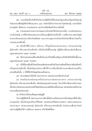 หนา ๘๘
เลม ๑๒๔ ตอนที่ ๔๗ ก ราชกิจจานุเบกษา ๒๔ สิงหาคม ๒๕๕๐
(๒) วางระเบียบเกี่ยวกับขอหามในการปฏิบัติหนาที่ของคณะรัฐมนตรีและรัฐมนตรีขณะอยู
ในตําแหนงเพื่อปฏิบัติหนาที่ตามมาตรา ๑๘๑ โดยคํานึงถึงการรักษาประโยชนของรัฐ และคํานึงถึง
ความสุจริต เที่ยงธรรม ความเสมอภาค และโอกาสทัดเทียมกันในการเลือกตั้ง
(๓) กําหนดมาตรการและการควบคุมการบริจาคเงินใหแกพรรคการเมือง การสนับสนุนทาง
การเงินโดยรัฐ การใชจายเงินของพรรคการเมืองและผูสมัครรับเลือกตั้ง รวมทั้งการตรวจสอบบัญชี
ทางการเงินของพรรคการเมืองโดยเปดเผย และการควบคุมการจายเงินหรือรับเงินเพื่อประโยชนใน
การลงคะแนนเลือกตั้ง
(๔) มีคําสั่งใหขาราชการ พนักงาน หรือลูกจางของหนวยราชการ หนวยงานของรัฐ
รัฐวิสาหกิจ หรือราชการสวนทองถิ่น หรือเจาหนาที่อื่นของรัฐ ปฏิบัติการทั้งหลายอันจําเปนตาม
กฎหมายตามมาตรา ๒๓๕ วรรคสอง
(๕) สืบสวนสอบสวนเพื่อหาขอเท็จจริงและวินิจฉัยชี้ขาดปญหาหรือขอโตแยงที่เกิดขึ้นตาม
กฎหมายตามมาตรา ๒๓๕ วรรคสอง
(๖) สั่งใหมีการเลือกตั้งใหมหรือออกเสียงประชามติใหมในหนวยเลือกตั้งใดหนวยเลือกตั้งหนึ่ง
หรือทุกหนวยเลือกตั้ง เมื่อมีหลักฐานอันควรเชื่อไดวาการเลือกตั้งหรือการออกเสียงประชามติใน
หนวยเลือกตั้งนั้น ๆ มิไดเปนไปโดยสุจริตและเที่ยงธรรม
(๗) ประกาศผลการเลือกตั้ง ผลการสรรหา และผลการออกเสียงประชามติ
(๘) สงเสริมและสนับสนุนหรือประสานงานกับหนวยราชการ หนวยงานของรัฐ
รัฐวิสาหกิจ หรือราชการสวนทองถิ่น หรือสนับสนุนองคการเอกชน ในการใหการศึกษาแกประชาชน
เกี่ยวกับการปกครองระบอบประชาธิปไตยอันมีพระมหากษัตริยทรงเปนประมุข และสงเสริมการมีสวนรวม
ทางการเมืองของประชาชน
(๙) ดําเนินการอื่นตามที่กฎหมายบัญญัติ
ในการปฏิบัติหนาที่ คณะกรรมการการเลือกตั้งมีอํานาจเรียกเอกสารหรือหลักฐานที่เกี่ยวของ
จากบุคคลใด หรือเรียกบุคคลใดมาใหถอยคํา ตลอดจนขอใหพนักงานอัยการ พนักงานสอบสวน
หนวยราชการ หนวยงานของรัฐ รัฐวิสาหกิจ หรือราชการสวนทองถิ่น ดําเนินการเพื่อประโยชน
แหงการปฏิบัติหนาที่ การสืบสวน สอบสวน หรือวินิจฉัยชี้ขาด
 