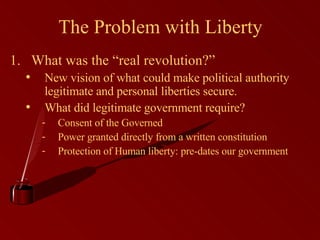 The Problem with Liberty What was the “real revolution?” New vision of what could make political authority legitimate and personal liberties secure. What did legitimate government require? Consent of the Governed Power granted directly from a written constitution Protection of Human liberty: pre-dates our government 