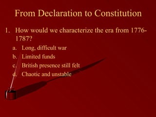 From Declaration to Constitution How would we characterize the era from 1776-1787? Long, difficult war Limited funds British presence still felt Chaotic and unstable 