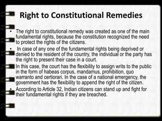 Right to Constitutional Remedies
• The right to constitutional remedy was created as one of the main
fundamental rights, because the constitution recognized the need
to protect the rights of the citizens.
• In case of any one of the fundamental rights being deprived or
denied to the resident of the country, the individual or the party has
the right to present their case in a court.
• In this case, the court has the flexibility to assign writs to the public
in the form of habeas corpus, mandamus, prohibition, quo
warranto and certiorari. In the case of a national emergency, the
government has the flexibility to append the right of the citizen.
• According to Article 32, Indian citizens can stand up and fight for
their fundamental rights if they are breached.
 