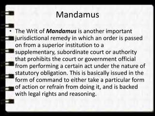 Mandamus
• The Writ of Mandamus is another important
jurisdictional remedy in which an order is passed
on from a superior institution to a
supplementary, subordinate court or authority
that prohibits the court or government official
from performing a certain act under the nature of
statutory obligation. This is basically issued in the
form of command to either take a particular form
of action or refrain from doing it, and is backed
with legal rights and reasoning.
 