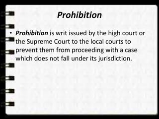 Prohibition
• Prohibition is writ issued by the high court or
the Supreme Court to the local courts to
prevent them from proceeding with a case
which does not fall under its jurisdiction.
 