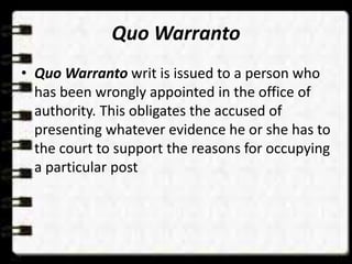 Quo Warranto
• Quo Warranto writ is issued to a person who
has been wrongly appointed in the office of
authority. This obligates the accused of
presenting whatever evidence he or she has to
the court to support the reasons for occupying
a particular post
 