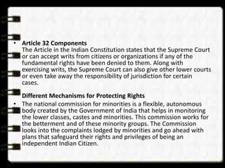 • Article 32 Components
The Article in the Indian Constitution states that the Supreme Court
or can accept writs from citizens or organizations if any of the
fundamental rights have been denied to them. Along with
exercising writs, the Supreme Court can also give other lower courts
or even take away the responsibility of jurisdiction for certain
cases.
Different Mechanisms for Protecting Rights
• The national commission for minorities is a flexible, autonomous
body created by the Government of India that helps in monitoring
the lower classes, castes and minorities. This commission works for
the betterment and of these minority groups. The Commission
looks into the complaints lodged by minorities and go ahead with
plans that safeguard their rights and privileges of being an
independent Indian Citizen.
 