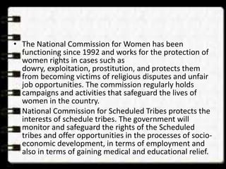 • The National Commission for Women has been
functioning since 1992 and works for the protection of
women rights in cases such as
dowry, exploitation, prostitution, and protects them
from becoming victims of religious disputes and unfair
job opportunities. The commission regularly holds
campaigns and activities that safeguard the lives of
women in the country.
• National Commission for Scheduled Tribes protects the
interests of schedule tribes. The government will
monitor and safeguard the rights of the Scheduled
tribes and offer opportunities in the processes of socio-
economic development, in terms of employment and
also in terms of gaining medical and educational relief.
 