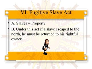 VI. Fugitive Slave Act A. Slaves = Property B. Under this act if a slave escaped to the north, he must be returned to his rightful owner. 