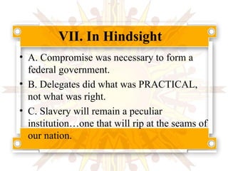 VII. In Hindsight A. Compromise was necessary to form a federal government. B. Delegates did what was PRACTICAL, not what was right. C. Slavery will remain a peculiar institution…one that will rip at the seams of our nation. 