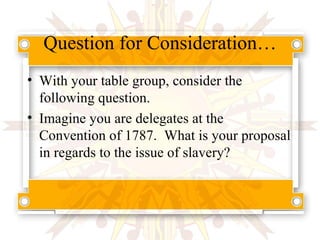Question for Consideration… With your table group, consider the following question. Imagine you are delegates at the Convention of 1787.  What is your proposal in regards to the issue of slavery? 