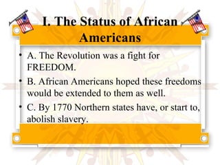 I. The Status of African Americans A. The Revolution was a fight for FREEDOM. B. African Americans hoped these freedoms would be extended to them as well. C. By 1770 Northern states have, or start to, abolish slavery.  
