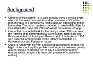 Background :
 Creation of Pakistan in 1947 was in many ways a unique event
which at the same time was bound to have many difficulties
primarily due to a consistently hostile attitude adopted by Indian
leadership. The Indian leaders continued to create difficulties for
Pakistan in the hope that Pakistan would not survive for long.
 One of the most uphill task for the newly created Pakistan was
the framing of its comprehensive Constitution. Both India and
Pakistan at their birth adopted Government of India Act of 1935
with essential amendments as the interim constitution i.e.
Parliamentary and Federal in nature.
 Quaid-e-Azam with his vast and strong background of handling
legal matters took up this problem with urgency however gravity
of other issues compelled him to pay his attention to other
matters which delayed this important process of constitution
making.
 