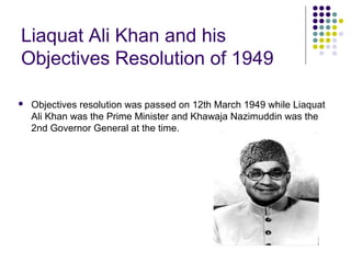 Liaquat Ali Khan and his
Objectives Resolution of 1949
 Objectives resolution was passed on 12th March 1949 while Liaquat
Ali Khan was the Prime Minister and Khawaja Nazimuddin was the
2nd Governor General at the time.
 
