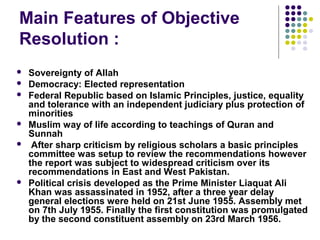 Main Features of Objective
Resolution :
 Sovereignty of Allah
 Democracy: Elected representation
 Federal Republic based on Islamic Principles, justice, equality
and tolerance with an independent judiciary plus protection of
minorities
 Muslim way of life according to teachings of Quran and
Sunnah
 After sharp criticism by religious scholars a basic principles
committee was setup to review the recommendations however
the report was subject to widespread criticism over its
recommendations in East and West Pakistan.
 Political crisis developed as the Prime Minister Liaquat Ali
Khan was assassinated in 1952, after a three year delay
general elections were held on 21st June 1955. Assembly met
on 7th July 1955. Finally the first constitution was promulgated
by the second constituent assembly on 23rd March 1956.
 