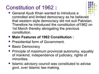 Constitution of 1962 :
 General Ayub Khan wanted to introduce a
controlled and limited democracy as he believed
that western style democracy did not suit Pakistan.
Therefore he introduced the constitution of1962 on
1st March thereby abrogating the previous
constitution.
 Main Features of 1962 Constitution :
 Presidential form of Government.
 Basic Democracy
 Principle of maximum provincial autonomy, equality
of mankind, independence of judiciary, rights of
minorities.
 Islamic advisory council was constituted to advise
govt. over Islamic law making.
 