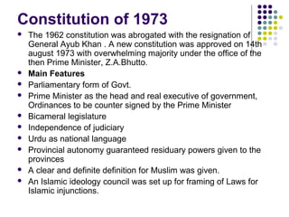 Constitution of 1973
 The 1962 constitution was abrogated with the resignation of
General Ayub Khan . A new constitution was approved on 14th
august 1973 with overwhelming majority under the office of the
then Prime Minister, Z.A.Bhutto.
 Main Features
 Parliamentary form of Govt.
 Prime Minister as the head and real executive of government,
Ordinances to be counter signed by the Prime Minister
 Bicameral legislature
 Independence of judiciary
 Urdu as national language
 Provincial autonomy guaranteed residuary powers given to the
provinces
 A clear and definite definition for Muslim was given.
 An Islamic ideology council was set up for framing of Laws for
Islamic injunctions.
 