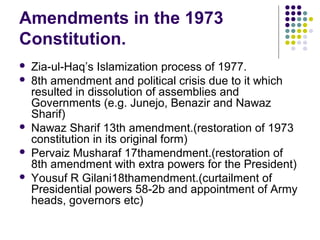 Amendments in the 1973
Constitution.
 Zia-ul-Haq’s Islamization process of 1977.
 8th amendment and political crisis due to it which
resulted in dissolution of assemblies and
Governments (e.g. Junejo, Benazir and Nawaz
Sharif)
 Nawaz Sharif 13th amendment.(restoration of 1973
constitution in its original form)
 Pervaiz Musharaf 17thamendment.(restoration of
8th amendment with extra powers for the President)
 Yousuf R Gilani18thamendment.(curtailment of
Presidential powers 58-2b and appointment of Army
heads, governors etc)
 