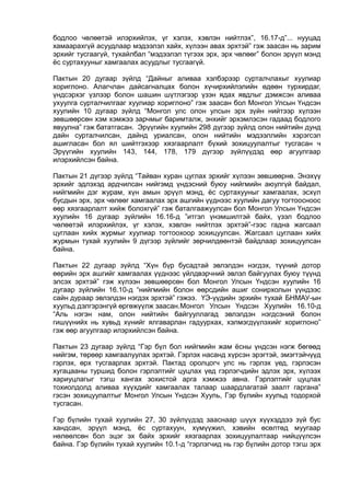 бодлоо чөлөөтэй илэрхийлэх, үг хэлэх, хэвлэн нийтлэх”, 16.17-д”... нууцад
хамаарахгүй асуудлаар мэдээлэл хайх, хүлээн авах эрхтэй” гэж заасан нь зарим
эрхийг тусгаагүй, тухайлбал “мэдээлэл түгээх эрх, эрх чөлөөг” болон эрүүл мэнд
ёс суртахууныг хамгаалах асуудлыг тусгаагүй.
Пактын 20 дугаар зүйлд “Дайныг аливаа хэлбэрээр сурталчлахыг хуулиар
хориглоно. Алагчлан дайсагналцах болон хүчирхийлэлийн өдөөн турхирдаг,
үндсэрхэг үзлээр болон шашин шүтлэгээр үзэн ядах явдлыг дэмжсэн аливаа
ухуулга сурталчилгааг хуулиар хориглоно” гэж заасан бол Монгол Улсын Үндсэн
хуулийн 10 дугаар зүйлд “Монгол улс олон улсын эрх зүйн нийтээр хүлээн
зөвшөөрсөн хэм хэмжээ зарчмыг баримталж, энхийг эрхэмлэсэн гадаад бодлого
явуулна” гэж бататгасан. Эрүүгийн хуулийн 298 дүгээр зүйлд олон нийтийн дунд
дайн сурталчилсан, дайнд уриалсан, олон нийтийн мэдээллийн хэрэгсэл
ашигласан бол ял шийтгэхээр хязгаарлалт бүхий зохицуулалтыг тусгасан ч
Эрүүгийн хуулийн 143, 144, 178, 179 дүгээр зүйлүүдэд өөр агуулгаар
илэрхийлсэн байна.
Пактын 21 дүгээр зүйлд “Тайван хуран цуглах эрхийг хүлээн зөвшөөрнө. Энэхүү
эрхийг эдлэхэд ардчилсан нийгэмд үндэсний буюу нийгмийн аюулгүй байдал,
нийгмийн дэг журам, хүн амын эрүүл мэнд, ёс суртахууныг хамгаалах, эсхүл
бусдын эрх, эрх чөлөөг хамгаалах эрх ашгийн үүднээс хуулийн дагуу тогтоосноос
өөр хязгаарлалт хийж болохгүй” гэж баталгаажуулсан бол Монгол Улсын Үндсэн
хуулийн 16 дугаар зүйлийн 16.16-д ”итгэл үнэмшилтэй байх, үзэл бодлоо
чөлөөтэй илэрхийлэх, үг хэлэх, хэвлэн нийтлэх эрхтэй”-гээс гадна жагсаал
цуглаан хийх журмыг хуулиар тогтоохоор зохицуулсан. Жагсаал цуглаан хийх
журмын тухай хуулийн 9 дүгээр зүйлийг зөрчилдөөнтэй байдлаар зохицуулсан
байна.
Пактын 22 дугаар зүйлд “Хүн бүр бусадтай эвлэлдэн нэгдэх, түүний дотор
өөрийн эрх ашгийг хамгаалах үүднээс үйлдвэрчний эвлэл байгуулах буюу түүнд
элсэх эрхтэй” гэж хүлээн зөвшөөрсөн бол Монгол Улсын Үндсэн хуулийн 16
дугаар зүйлийн 16.10-д “нийгмийн болон өөрсдийн ашиг сонирхолын үүндээс
сайн дураар эвлэлдэн нэгдэх эрхтэй” гэжээ. ҮЭ-үүдийн эрхийн тухай БНМАУ-ын
хуульд дэлгэрэнгүй өргөжүүлж заасан.Монгол Улсын Үндсэн Хуулийн 16.10-д
“Аль нэгэн нам, олон нийтийн байгууллагад эвлэлдэн нэгдсэний болон
гишүүнийх нь хувьд хүнийг ялгаварлан гадуурхах, хэлмэгдүүлэхийг хориглоно”
гэж өөр агуулгаар илэрхийлсэн байна.
Пактын 23 дугаар зүйлд “Гэр бүл бол нийгмийн жам ёсны үндсэн нэгж бөгөөд
нийгэм, төрөөр хамгаалуулах эрхтэй. Гэрлэх насанд хүрсэн эрэгтэй, эмэгтэйчүүд
гэрлэх, өрх тусгаарлах эрхтэй. Пактад оролцогч улс нь гэрлэх үед, гэрлэсэн
хугацааны туршид болон гэрлэлтийг цуцлах үед гэрлэгчдийн эдлэх эрх, хүлээх
хариуцлагыг тэгш хангах зохистой арга хэмжээ авна. Гэрлэлтийг цуцлах
тохиолдолд аливаа хүүхдийг хамгаалах талаар шаардлагатай заалт гаргана”
гэсэн зохицуулалтыг Монгол Улсын Үндсэн Хууль, Гэр бүлийн хуульд тодорхой
тусгасан.
Гэр бүлийн тухай хуулийн 27, 30 зүйлүүдэд зааснаар шүүх хүүхэддээ зүй бус
хандсан, эрүүл мэнд, ёс суртахуун, хүмүүжил, хэвийн өсөлтөд муугаар
нөлөөлсөн бол эцэг эх байх эрхийг хязгаарлах зохицуулалтаар нийцүүлсэн
байна. Гэр бүлийн тухай хуулийн 10.1-д “гэрлэгчид нь гэр бүлийн дотор тэгш эрх
 