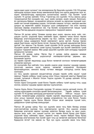 эдэлж адил үүрэг хүлээнэ” гэж хязгаарласан ба Эрүүгийн хуулийн 116-118 дугаар
зүйлүүдэд хүүхдээ зохих ёсоор хамгаалахгүй буюу энэ үүргээ урвуулсан эцэг эх,
асран хамгаалагчдад хариуцлага хүлээлгэхээр заажээ. Гэр бүлийн тухай
хуулийн 14 дүгээр зүйлийн 14.6-д “Гэрлэгчид энэ хуулийн 14.5-д заасны дагуу
тохиролцоогүй бол хүүхдийн нас, эцэг, эхийн халамж, ахуйн нөхцөл, бололцоо,
ёс суртахууны байдал, хүчирхийлэл үйлдсэн эсэхийг нь харгалзан хүүхдийг эцэг,
эхийн хэн нэгний асрамжид үлдээх, тэтгэлгийн хэмжээг тогтоох, хамтран өмчлөх
дундын эд хөрөнгийг хуваах асуудлыг шүүх шийдвэрлэнэ” гэж олон гэрээнд
зааснаас өөрөөр илэрхийлсэн юм. Гэр бүлийн хүчирхийлэлтэй тэмцэх тухай
хуульд Пактад дурьдсан асуудлын хариуцлагыг тодорхой заажээ.
Пактын 24 дүгээр зүйлд “Аливаа хүүхэд арьс үндэс, арьсны өнгө, хүйс, хэл,
шашин шүтлэг, үндэсний буюу нийгмийн гарал, хөрөнгө чинээ болон төрсөн
байдлаар алагчлагдахгүйгээр өөрийн гэр бүл, нийгэм, төрийн зүгээс насанд
хүрээгүйн хувьд шаардлага бүхий хамгаалалт эдлэх эрхтэй. Хүүхэд төрсөн
даруй бүртгэгдэж, нэртэй болох ёстой. Хүүхэд бүр иргэний харьяалалтай болох
эрхтэй” гэж заасныг Гэр бүлийн тухай хуулийн 24-34 дүгээр зүйлүүдэд болон
Хүүхдийн эрхийг хамгаалах тухай хуульд хүүхдийн эрх ашгийг хамгаалах тухай
асуудлыг тодорхой заажээ. Мөн дээрх эрүүгийн хуулийн зүйл ангиудад тодорхой
өргөжүүлэн тусгажээ.
Пактын 25 дугаар зүйлд “Иргэн бүр 2 дугаар зүйлд дурдсан аливаа
алагчилалгүйгээр болон үндэслэлгүй хязгаарлалтгүйгээр дараахь эрх,
боломжийг эдэлнэ:
(а) төрийн хэргийг явуулахад шууд болон чөлөөтэй сонгосон төлөөлөгчдөөрөө
уламжлан оролцох;
(b) сонгуулийн бүх нийтийн тэгш эрхийн үндсэн дээр саналыг нууцаар хурааж,
сонгогчид жинхэнэ хүсэл зоригоо чөлөөтөй илэрхийлэх боломжийг
баталгаажуулсан, жинхэнэ ёсоор тогтмол явагддаг сонгуульд сонгох буюу
сонгогдох;
(c) тэгш эрхийн ерөнхий нөхцөлтэйгээр улсдаа төрийн алба хаших” тухай
заасныг Төрийн албаны тухай хуульд олон Улсын гэрээний заалтыг баримтлах
эсэхийг тусгаагүй ч Монгол Улсын Үндсэн хуулийн 16 дугаар зүйлийн 16.9-д
заасан болно.
Үүнээс гадна Сонгуулийн тухай болон Төрийн албаны тухай хуульд тэгш, шууд
сонгож, саналыг нууцаар хураах зарчмыг хуульчилсан.
Үндсэн Хууль болон Сонгуулийн хуулиар 18 насанд хүрсэн иргэний сонгох, 25
насанд хүрэгсэдийн сонгогдох эрхийг баталгаажуулан, Төрийн албаны тухай
хуулийн 10.16 дугаар зүйлүүдэд дэлгэрэнгүй тусгасан. УИХ-ын гишүүн орон
нутгийн төлөөлөгчдөөр уламжлан төрийн хэргийн явуулахаар зохицуулсан нь
олон улсын гэрээний агуулгыг өөрөөр илэрхийлсэн гэж үзэж болно. Тухайн
асуудлыг Үндсэн хууль болон Монгол Улсын засаг захиргаа түүний нэгж,
удирдлагын тухай хуулиар зохицуулдаг.
Пактын 26 дугаар зүйлд “Бүх хүн хуулийн өмнө тэгш байх бөгөөд аливаа
алагчлалгүйгээр хуулиар тэгш хамгаалуулах эрхтэй. Энэ үүднээс аливаа
байдлаар алагчилах явдлыг хуулиар хориглох бөгөөд хууль нь арьс үндэс,
арьсны өнгө, хүйс, хэл, шашин шүтлэг, улс төрийн болон бусад үзэл бодол,
үндэсний буюу нийгмийн гарал, хөрөнгө чинээ, төрсөн байдал буюу бусад
байдлаар алагчилахаас бүх хүнийг адил тэгш үр нөлөөтэй хамгаалах баталгааг
бүрдүүлэх ёстой” гэж заасан нь “Бүх хүн хууль шүүхийн өмнө тэгш байх,
 