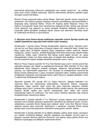 ажиллагаа явуулахад зайлшгүй шаардагдах эрх чөлөөг хүндэтгэх”, тус салбар
дахь олон улсын холбоо харилцаа, хамтын ажиллагааг хөхиүлэн дэмжих үүрэг
хүлээдэг онцлогтой байна.
Монгол Улсад үндэсний цөөнх иргэд /Казах, Тува/-ийн эрхийг хангах хүрээнд өв
уламжлал, хэл соёлоо хадгалж үлдэхэд чиглэсэн хөтөлбөрүүд хэрэгжиж байгаа ч
мэдэгдэм ахиц гарахгүй байна. Улсын Их Хуралд өргөн барьсан Улсын Их
Хурлын Сонгуулийн тухай хуул /шинэчилсэн найруулга/-ийн төсөлд нам эвслээс
2-оос доошгүй нэр дэвшигч нь казах иргэдий төлөөлөл байхаар тусгасан нь
үндэсний цөөнх иргэдийн шийдвэр гаргах түвшин дэх оролцоог хангахад чухал
ач холбогдолтой болох нь эргэлзээгүй.
3. Эрүүдэн шүүх болон бусад хэлбэрээр хэрцгийн хүнлэг бусаар хүний нэр
төрийг доромжлон харьцаж шийтгэхийн эсрэг конвенц
Конвенцийн 1 дүгээр зүйлд “Энэхүү Конвенцийн зорилгын дагуу “эрүүдэн шүүх”
гэж хэн нэг хүн буюу гурав дахь этгээдээс мэдээ сэлт, мэдүүлэг авах, тухайн хүн
буюу гурав дахь этгээдийн үйлдсэн буюу сэрдэгдсэн хэрэгт шийтгэх, айлган
сүрдүүлэх, шахалт үзүүлэх, аливаа байдлаар алагчилах зорилгоор төрийн албан
тушаалтан, албан үүрэг гүйцэтгэж буй бусад хүний өдөөн хатгалт, ил, далд
зөвшөөрлөөр тухайн хүн буюу гурав дахь этгээдийн бие махбодь, сэтгэл санааг
хүчтэй шаналган зовоох аливаа санаатай үйлдлийг хэлнэ” гэжээ.
Монгол Улсын Үндсэн хуулийн 16.13-д “Хэн боловч эрүү шүүлт тулгаж хүнлэг бус
хэрцгийн хандаж, нэр төрийг нь доромжлож болохгүй. Мөн зүйлийн 16.14-д “өөр
өөрийнхөө эсрэг мэдүүлэг өгөхийг шаардах, мэдүүлэг гаргуулахаар шахалт
үзүүлэх, хүч хэрэглэхийг хориглоно” гэж тусгасан нь хязгаарласан шинжтэй ба
бусад хүнээр дамжуулсан, 3 дахь этгээдээс мэдээлэл авах, аливаа үндэслэлээр
ялгаварлан гадуурхах шалтгаанаар болон хэрэг бүртгэгч, мөрдөн байцаагч гэсэн
2 субьектээр хязгаарласан байна.
Эрүүгийг хуулийн 251 дүгээр 251.1-д “Хэрэг бүртгэгч, мөрдөн байцаагч хүч
хэрэглэж буюу хүч хэрэглэхээр заналхийлэх, тарчилган зовоох, тохуурхан
даажигнах, хуурч мэхлэх зэрэг хууль бус арга хэрэглэж мэдүүлэг өгөхийг
албадан эрүү шүүлт тулгасан бол тодорхой албан тушаал эрхлэх, үйл ажиллагаа
явуулах эрхийг гурван жил хүртэл хугацаагаар хасч таван жил хүртэл
хугацаагаар хорих ял шийтгэнэ” гэж олон улсын гэрээнд зааснаас өөр агуулга
илэрхийлэхээр томьёолсон байна.
Конвенцийн 2 дугаар зүйлийн 2.1-д “Оролцогч улсууд харьяа нутаг дэвсгэртээ
эрүүдэн шүүх аливаа үйлдлээс урьдчилан сэргийлэх үр нөлөөтэй хууль тогтоох,
захиргааны, шүүхийн болон бусад арга хэмжээг авна” гэсэн бол Монгол Улсын
цөөнгүй хуульд эрүү шүүлтийг хориглосон ч захиргаа, шүүхийн болон бусад
аргаар эрүү шүүлтээс урьдчилан сэргийлэх зохицуулалт дутмаг байна.
Конвенцийн 2 дугаар зүйлийн 2.2-д “Дайны байдал, дайны аюул занал, дотоодын
улс төрийн тогтворгүй байдал, нийтийг хамарсан онц байдал тогтоох зэрэг нь
эрүүдэн шүүхийг зөвтгөх үндэслэл болохгүй” гэж заасны дагуу дайны болон онц
байдлын хуулиудад онц байдлыг хориглосон болно.
 