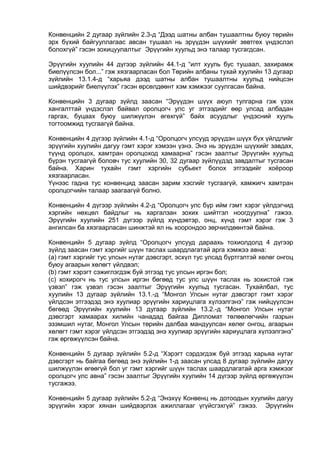 Конвенцийн 2 дугаар зүйлийн 2.3-д “Дээд шатны албан тушаалтны буюу төрийн
эрх бүхий байгууллагаас авсан тушаал нь эрүүдэн шүүхийг зөвтгөх үндэслэл
болохгүй” гэсэн зохицуулалтыг Эрүүгийн хуульд энэ талаар тусгагдсан.
Эрүүгийн хуулийн 44 дүгээр зүйлийн 44.1-д “илт хууль бус тушаал, захирамж
биелүүлсэн бол...” гэж хязгаарласан бол Төрийн албаны тухай хуулийн 13 дугаар
зүйлийн 13.1.4-д “харьяа дээд шатны албан тушаалтны хуульд нийцсэн
шийдвэрийг биелүүлэх” гэсэн өрсөлдөөнт хэм хэмжээг суулгасан байна.
Конвенцийн 3 дугаар зүйлд заасан “Эрүүдэн шүүх аюул тулгарна гэж үзэх
хангалттай үндэслэл байвал оролцогч улс уг этгээдийг өөр улсад албадан
гаргах, буцаах буюу шилжүүлэн өгөхгүй” байх асуудлыг үндэсний хууль
тогтоомжид тусгаагүй байна.
Конвенцийн 4 дүгээр зүйлийн 4.1-д “Оролцогч улсууд эрүүдэн шүүх бүх үйлдлийг
эрүүгийн хуулийн дагуу гэмт хэрэг хэмээн үзнэ. Энэ нь эрүүдэн шүүхийг завдах,
түүнд оролцох, хамтран оролцоход хамаарна” гэсэн заалтыг Эрүүгийн хуульд
бүрэн тусгаагүй боловч тус хуулийн 30, 32 дугаар зүйлүүдэд завдалтыг тусгасан
байна. Харин тухайн гэмт хэргийн субьект болох этгээдийг хоёроор
хязгаарласан.
Үүнээс гадна тус конвенцид заасан зарим хэсгийг тусгаагүй, хамжигч хамтран
оролцогчийн талаар заагаагүй болно.
Конвенцийн 4 дүгээр зүйлийн 4.2-д “Оролцогч улс бүр ийм гэмт хэрэг үйлдэгчид
хэргийн нөхцөл байдлыг нь харгалзан зохих шийтгэл ноогдуулна” гэжээ.
Эрүүгийн хуулийн 251 дүгээр зүйлд хүндэвтэр, онц, хүнд гэмт хэрэг гэж 3
ангилсан ба хязгаарласан шинжтэй ял нь хоорондоо зөрчилдөөнтэй байна.
Конвенцийн 5 дугаар зүйлд “Оролцогч улсууд дараахь тохиолдолд 4 дүгээр
зүйлд заасан гэмт хэргийг шүүн таслах шаардлагатай арга хэмжээ авна:
(а) гэмт хэргийг тус улсын нутаг дэвсгэрт, эсхүл тус улсад бүртгэлтэй хөлөг онгоц
буюу агаарын хөлөгт үйлдвэл;
(b) гэмт хэрэгт сэжиглэгдэж буй этгээд тус улсын иргэн бол;
(c) хохирогч нь тус улсын иргэн бөгөөд тус улс шүүн таслах нь зохистой гэж
үзвэл” гэж үзвэл гэсэн заалтыг Эрүүгийн хуульд тусгасан. Тухайлбал, тус
хуулийн 13 дугаар зүйлийн 13.1.-д “Монгол Улсын нутаг дэвсгэрт гэмт хэрэг
үйлдсэн этгээдэд энэ хуулиар эрүүгийн хариуцлага хүлээлгэнэ” гэж нийцүүлсэн
бөгөөд Эрүүгийн хуулийн 13 дугаар зүйлийн 13.2.-д “Монгол Улсын нутаг
дэвсгэрт хамаарах хилийн чанадад байгаа Дипломат төлөөлөгчийн газрын
эзэмшил нутаг, Монгол Улсын төрийн далбаа мандуулсан хөлөг онгоц, агаарын
хөлөгт гэмт хэрэг үйлдсэн этгээдэд энэ хуулиар эрүүгийн хариуцлага хүлээлгэнэ”
гэж өргөжүүлсэн байна.
Конвенцийн 5 дугаар зүйлийн 5.2-д “Хэрэгт сэрдэгдэж буй этгээд харьяа нутаг
дэвсгэрт нь байгаа бөгөөд энэ зүйлийн 1-д заасан улсад 8 дугаар зүйлийн дагуу
шилжүүлэн өгөөгүй бол уг гэмт хэргийг шүүн таслах шаардлагатай арга хэмжээг
оролцогч улс авна” гэсэн заалтыг Эрүүгийн хуулийн 14 дүгээр зүйлд өргөжүүлэн
тусгажээ.
Конвенцийн 5 дугаар зүйлийн 5.2-д “Энэхүү Конвенц нь дотоодын хуулийн дагуу
эрүүгийн хэрэг хянан шийдвэрлэх ажиллагааг үгүйсгэхгүй” гэжээ. Эрүүгийн
 