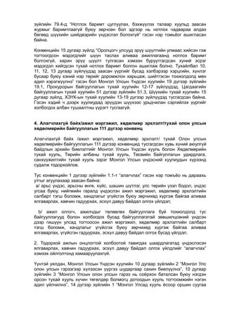 зүйлийн 79.4-д “Нотлох баримт цуглуулах, бэхжүүлэх талаар хуульд заасан
журмыг баримтлаагүй буюу зөрчсөн бол эдгээр нь нотлох чадвараа алдах
бөгөөд шүүхийн шийдвэрийн үндэслэл болохгүй” гэсэн нэр томьёог ашигласан
байна.
Конвенцийн 15 дугаар зүйлд “Оролцогч улсууд эрүү шүүлтийн улмаас хийсэн гэж
тогтоогдсон мэдэгдлийг шүүн таслах аливаа ажиллагаанд нотлох баримт
болгохгүй, харин эрүү шүүлт тулгасан хэмээн буруутгагдсан хүний эсрэг
мэдэгдэл хийгдсэн тухай нотлох баримт болгон ашиглаж болно. Тухайлбал 10,
11, 12, 13 дугаар зүйлүүдэд заасан үүргийг бусад хэлбэрээр хэрцгийн, хүнлэг
бусаар буюу хэний нэр төрийг доромжлон харьцаж, шийтгэсэн тохиолдолд мөн
адил хэрэгжүүлнэ” гэсэн бол Монгол Улсын Үндсэн хуулийн 19 дүгээр зүйлийн
19.1, Прокурорын байгууллагын тухай хуулийн 12-17 зүйлүүдэд, Цагдаагийн
байгууллагын тухай хуулийн 51 дүгээр зүйлийн 51.3, Шүүхийн тухай хуулийн 15
дугаар зүйлд, ХЭҮК-ын тухай хуулийн 13-19 дүгээр зүйлүүдэд тусгагдсан байна.
Гэсэн хэдий ч дээрх хуулиудад эрүүдэн шүүхээс урьдчилан сэргийлэх үүргийг
холбогдох албан тушаалтны үүрэгт тусгаагүй.
4. Алагчлахгүй байх/ажил мэргэжил, хөдөлмөр эрхлэлт/тухай олон улсын
хөдөлмөрийн байгууллагын 111 дүгээр конвенц
Алагчлахгүй байх /ажил мэргэжил, хөдөлмөр эрхлэлт/ тухай Олон улсын
хөдөлмөрийн байгууллагын 111 дүгээр конвенцид тусгагдсан хувь хүний аюулгүй
байдлын эрхийн биелэлтийг Монгол Улсын Үндсэн хууль болон Хөдөлмөрийн
тухай хууль, Төрийн албаны тухай хууль, Төсвийн байгуллагын удирдлага,
санхүүжилтийн тухай хууль зэрэг Монгол Улсын үндэсний хуулиудын хүрээнд
судалж тодорхойлов.
Тус конвенцийн 1 дүгээр зүйлийн 1.1-т “алагчлах” гэсэн нэр томъёо нь дараахь
утгыг агуулахаар заасан байна:
а/ арьс үндэс, арьсны өнгө, хүйс, шашин шүтлэг, улс төрийн үзэл бодол, үндэс
угсаа буюу, нийгмийн гаралд үндэслэн ажил мэргэжил, хөдөлмөр эрхлэлтийн
салбарт тэгш боломж, хандлагыг үгүйсгэх буюу зөрчихөд хүргэж байгаа аливаа
ялгаварлах, хавчин гадуурхах, эсхүл давуу байдал олгох үйлдэл;
b/ ажил олгогч, ажилчдыг төлөөлөх байгууллага буй тохиолдолд тус
байгууллагууд болон холбогдох бусад байгууллагатай зөвшилцсөний үндсэн
дээр гишүүн улсад тогтоосон ажил мэргэжил, хөдөлмөр эрхлэлтийн салбарт
тэгш боломж, хандлагыг үгүйсгэх буюу зөрчихөд хүргэж байгаа аливаа
ялгаварлах, үгүйсгэн гадуурхах, эсхүл давуу байдал олгох бусад үйлдэл.
2. Тодорхой ажлын онцлогтой холбоотой тавигдах шаардлагатад үндэслэсэн
ялгаварлах, хавчин гадуурхах, эсхүл давуу байдал олгох үйлдлийг “алагчлах”
хэмээх ойлголтонд хамааруулахгүй.
Үүнтэй уялдан, Монгол Улсын Үндсэн хуулийн 10 дугаар зүйлийн 2 “Монгол Улс
олон улсын гэрээгээр хүлээсэн үүргээ шударгаар сахин биелүүлнэ”, 10 дугаар
зүйлийн 3 “Монгол Улсын олон улсын гэрээ нь соёрхон баталсан буюу нэгдэн
орсон тухай хууль хүчин төгөлдөр болмогц дотоодын хууль тогтоомжийн нэгэн
адил үйлчилнэ”, 14 дүгээр зүйлийн 1 “Монгол Улсад хууль ёсоор оршин суугаа
 