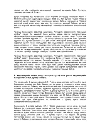 заасан нь ийм хэлбэрийн хөдөлмөрийг тодорхой хугацаанд байж болохоор
зөвшөөрсөн шинжтэй болжээ.
Дээрх байдлаар тус Конвенцийн заалт баримт бичгүүдэд тусгагдсан хэдий ч
Нийгэм хамгаалал хөдөлмөрийн сайдын 2008 оны 107 дугаар тушаал /Насанд
хүрээгүй хүнийг ажиллуулыг хориглосон ажлын байрны жагсаалт/-д “Насанд
хүрээгүй хүний эрүүл мэнд, амь нас, ёс суртахуун, аюулгүй байдал, хөгжилд
нийтлэг аюултай ажлын байр ажлын байр” гэж нийцүүлсэн байгаа нь саашалтай
байна.
“Энэхүү Конвенцийн зорилгод нийцүүлэн, "хүүхдийн хөдөлмөрийн тэвчишгүй
хэлбэр" гэдэгт: (b) хүүхдийг биеэ үнэлэх, садар самуун сурталчилгааны
үйлдвэрлэл буюу садар самуун үзүүлбэрт ашиглах, зуучлах, санал болгох” гэж
заасныг Эрүүгийн хуулийн 113, 123 дугаар зүйлүүдэд тусгасан. Гэвч Эрүүгийн
хуулийн 123 дугаар зүйлийн 123.2 дах хэсэгт “Энэ хэрэгт арван зургаан насанд
хүрээгүй хүнийг татан оролцуулсан бол хөдөлмөрийн хөлсний доод хэмжээг
далан нэгээс нэг зуу дахин нэмэгдүүлсэнтэй тэнцэх хэмжээний төгрөгөөр торгох,
эсхүл гурваас дээш зургаан сар хүртэл хугацаагаар баривчлах ял шийтгэнэ”
заасан нь “энэхүү конвенцийн 2 дугаар зүйлд заасан хүүхэд гэсэн нэр томъёо нь
18 насанд хүрээгүй хүн бүрт хамаарна” заасныг хязгаарлаж байна.
“Энэхүү Конвенцийн зорилгод нийцүүлэн, "хүүхдийн хөдөлмөрийн тэвчишгүй
хэлбэр" гэдэгт: боолчлолын бүх хэлбэрүүд болон хүүхдийг хүчээр албадан
хөдөлмөрлүүлэх” гэж заасныг Эрүүгийн хуулийн 121 дүгээр зүйлийн 121.1-т
“Хүүхдийг албадан болон хүчээр хөдөлмөрлүүлсэн бол хөдөлмөрийн хөлсний
доод хэмжээг тавин нэгээс хоёр зуун тавь дахин нэмэгдүүлсэнтэй тэнцэх
хэмжээний төгрөгөөр торгох, эсхүл дөрвөн жил хүртэл хугацаагаар хорих ял
шийтгэнэ” гэж заасан боловч боолчлолын талаар оруулаагүй байна .
6. Хөдөлмөрийн насны доод хязгаарын тухай олон улсын хөдөлмөрийн
байгууллагын 138 дугаар конвенц
Тус конвенцийн 2 дугаар зүйлийн 2.3-т “насны доод хязгаар нь бүрэн бус дунд
боловсрол эзэмших нас байх бөгөөд энэ нь ямар ч тохиолдолд арван таван
наснаас доошгүй” байхаар заасан нь бүхий нийтийн боловсролын тогтолцоо 12
жилийн тогтолцоонд шилжин, хүүхдийг сургуульд элсүүлэх насыг 6 болгон
бууруулж, Боловсролын тухай хуулийн 3 дугаар зүйлийн 3.1.2-т заасны дагуу 9
жилийн сургалтын түвшинг суурь боловсрол тооцох тул Монгол Улсад иргэний
заавал эзэмшихээр заасан боловсрол олж авах нас 15 байна. Иймээс Үндсэн
хууль, Боловсролын тухай хууль, Хөдөлмөрийн тухай хуулийн 9 дүгээр зүйлд
заасан эрх зүйн зохицуулалт нь конвенцийн 2 дугаар зүйлд заасан
шаардлагатай нийцэж байна.
Конвенцийн 3 дугаар зүйлийн 3.1-т “Өсвөр үеийнхний эрүүл мэнд, аюулгүй
байдал, ёс суртахуунд сөрөг нөлөө үзүүлж болзошгүй ажлын онцлог болон
нөхцөл байдлаас шалтгаалж ийм төрлийн хөдөлмөр эрхлэх насны доод
хязгаарыг арван найман наснаас доошгүй тогтооно” гэж заасны дагуу Монгол
Улсын Дээд Шүүхийн 2006 оны 7 дугаар сарын 3-ны өдрийн 33 дугаар
тогтоолоор ажлын мөн чанар, нөхцөл нь насанд хүрээгүй хүний эрүүл мэнд,
аюулгүй байдал, ёс суртахуунд сөрөг нөлөөлж болзошгүй ажил хийх насны доод
 