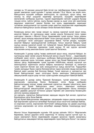 хязгаар нь 18 наснаас доошгүй байх ёстой гэж тайлбарласан байна. Хүүхдийн
эрхийг хамгаалах тухай хуулийн 7 дугаар зүйлийн 7.6-д “Иргэн, аж ахуйн нэгж,
байгууллага хүүхдийг албадан ажиллуулах, ёс суртахуун, эрүүл мэнд, амь
насанд нь аюул учруулах хөдөлмөр эрхлүүлэх, хүүхдийн хөдөлмөрийг
мөлжлөгийн хэлбэрээр ашиглах, тэдний хөдөлмөрийн хөлсийг шударга бусаар
тооцож олгох, гуйлга гуйлгах, хууль бусаар нэрээр нь ашиг олох үйл ажиллагаа
явуулахыг хориглоно” заасан боловч энэ хууль хөдөлмөрийн харилцааг
тусгайлан зохицуулаагүй тул хуулийн дээрх заалтын хэрэгжилтийг хөдөлмөрийн
хяналтын байгуулагын зүгээс анхаарч хянах боломж бага байна.
Конвенцид ажлын мөн чанар нөхцөл нь насанд хүрээгүй хүний эрүүл мэнд,
аюулгүй байдал, ёс суртахуунд сөрөг нөлөө үзүүлж болзошгүй гэсэн гурван
шалгуурыг тавьсан ч Монгол Улсын Хөдөлмөрийн тухай хуульд “оюун ухааны
хөгжил, эрүүл мэндэд харшлахгүй байх” гэсэн шалгуур оруулж, “аюулгүй байдал,
ёс суртахуун” гэсэн шалгуурыг оруулаагүй байна. Үүнтэй уялдан, хүүхдийн
аюулгүй байдлыг орхигдуулсантай холбогдож, Галын аюулгүй байдлы тухай
хуульд насанд хүрээгүй хүнийг гал түймэртэй тэмцэх байгууллагад ажиллахыг
хориглосон ч Гамшгаас хамгаалах тухай хуульд 16 нас хүрсэн иргэнийг
мэргэжлийн ангид ажиллаж болох тухай заалтыг баталжээ.
Конвенцийн 3 дугаар зүйлд “өсвөр үеийнхний эрүүл мэнд, аюулгүй байдал, ёс
суртахуунд сөрөг нөлөө үзүүлж болзошгүй ажлын онцлог болон ... хөдөлмөрийн
хэлбэрийг ажил олгогч, ажилчдын холбогдох байгууллагуудтай зөвшилцсөний
дараа үндэсний хууль тогтоомж, журам эсхүл эрх бүхий байгуулага тогтооно”
заасны дагуу Хөдөлмөрийн тухай хуулийн НХХЯ-наас насанд хүрээгүй хүн
ажиллуулахыг хориглосон ажлын байрны жагсаалтыг баталдаг нь хяналтын
чухал хэрэгсэл боловч эрх зүйн зохицуулалтын хувьд хангалтгүй. Тодруулбал
тухайн ажлуудыг бүрэн нэрлэх боломжгүйгээс гадна хөгжлийн явцад жагсаалтад
байхгүй ажил шинээр бий болсоор байдаг. Үүний зэрэгцээ уг жагсаалтыг эрх
бүхий байгууллагаас ажил олгогчдын болон ажилчдын байгууллагуудтай
зөвшицлсөний үндсэн дээр тогтоох тухай хуулийн зохицуулалт байхгүй байна.
Конвенцийн 6 дугаар зүйлд “Ерөнхий боловсрол, тусгай мэргэжил, техник
мэргэжлийн сургуулиуд болон боловсрол олгох бусад хэлбэрийн
байгууллагуудад хүүхэд, өсвөр үеийнхний сургалтын явцдаа гүйцэтгэсэн ажил
болон эрх бүхий байгууллага ажил олгогч, ажилчдын холбогдох
байгууллагуудтай зөвшилцсөний үндсэн дээр хөдөлмөрийн насны хязгаарыг
арван дөрвөөс доошгүй тогтоосон доорхи төрлийн үйл ажиллагаа Конвенцийн
үйлчлэх хүрээнд хамрахгүй:
(а) сургууль, сургалтын байгууллагаас хариуцан явуулж буй хичээл, сургалтын
бүрэлдэхүүн хэсэг болж байгаа,
(b) эрх бүхий байгууллагаас зөвшөөрсөн, үйлдвэрийн газрын дэргэд хэрэгжүүлж
буй мэргэжлийн сургалтын хөтөлбөрт бүхэлдээ эсхүл хэсэгчлэн хамаарч байгаа,
(c) мэргэжил сонгох, мэргэжлийн бэлтгэлийг сайжруулахад тус дөхөм үзүүлэхэд
чиглэсэн мэргэжлийн чиг олгох хөтөлбөрт хамаарч байгаа тохиолдлууд орно”
гэжээ.
Монгол Улсын Хөдөлмөрийн хуулийн 109 дүгээр зүйлийн 109.3-т “Мэргэжлийн
баримжаа, ажлын дадлага олгох зорилгоор 14 насанд хүрсэн хүнтэй эцэг эх,
асран хамгаалагч болон хөдөлмөрийн асуудал эрхэлсэн төрийн захиргааны
байгууллагын зөвшөөрөлтэйгээр хөдөлмөрийн гэрээ байгуулж болно” гэж заасан
 